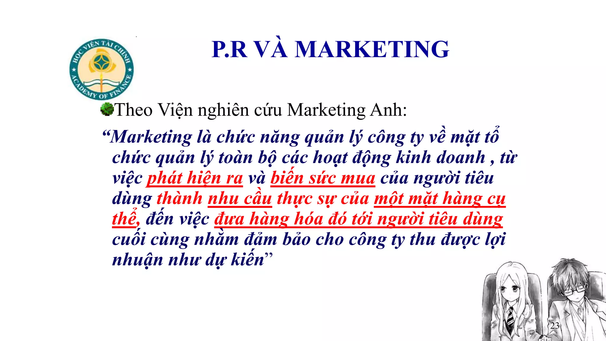 23
P.R VÀ MARKETING
Theo Viện nghiên cứu Marketing Anh:
“Marketing là chức năng quản lý công ty về mặt tổ
chức quản lý toàn bộ các hoạt động kinh doanh , từ
việc phát hiện ra và biến sức mua của người tiêu
dùng thành nhu cầu thực sự của một mặt hàng cụ
thể, đến việc đưa hàng hóa đó tới người tiêu dùng
cuối cùng nhằm đảm bảo cho công ty thu được lợi
nhuận như dự kiến”
 