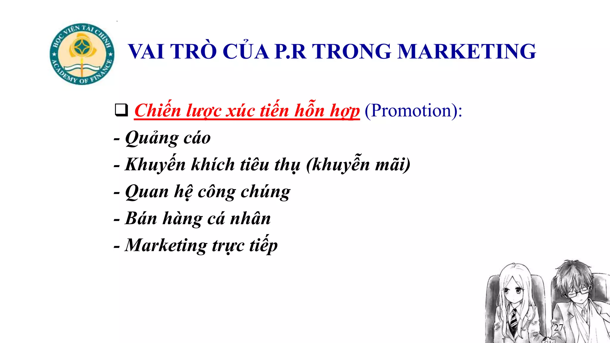 27
VAI TRÒ CỦA P.R TRONG MARKETING
 Chiến lược xúc tiến hỗn hợp (Promotion):
- Quảng cáo
- Khuyến khích tiêu thụ (khuyễn mãi)
- Quan hệ công chúng
- Bán hàng cá nhân
- Marketing trực tiếp
 
