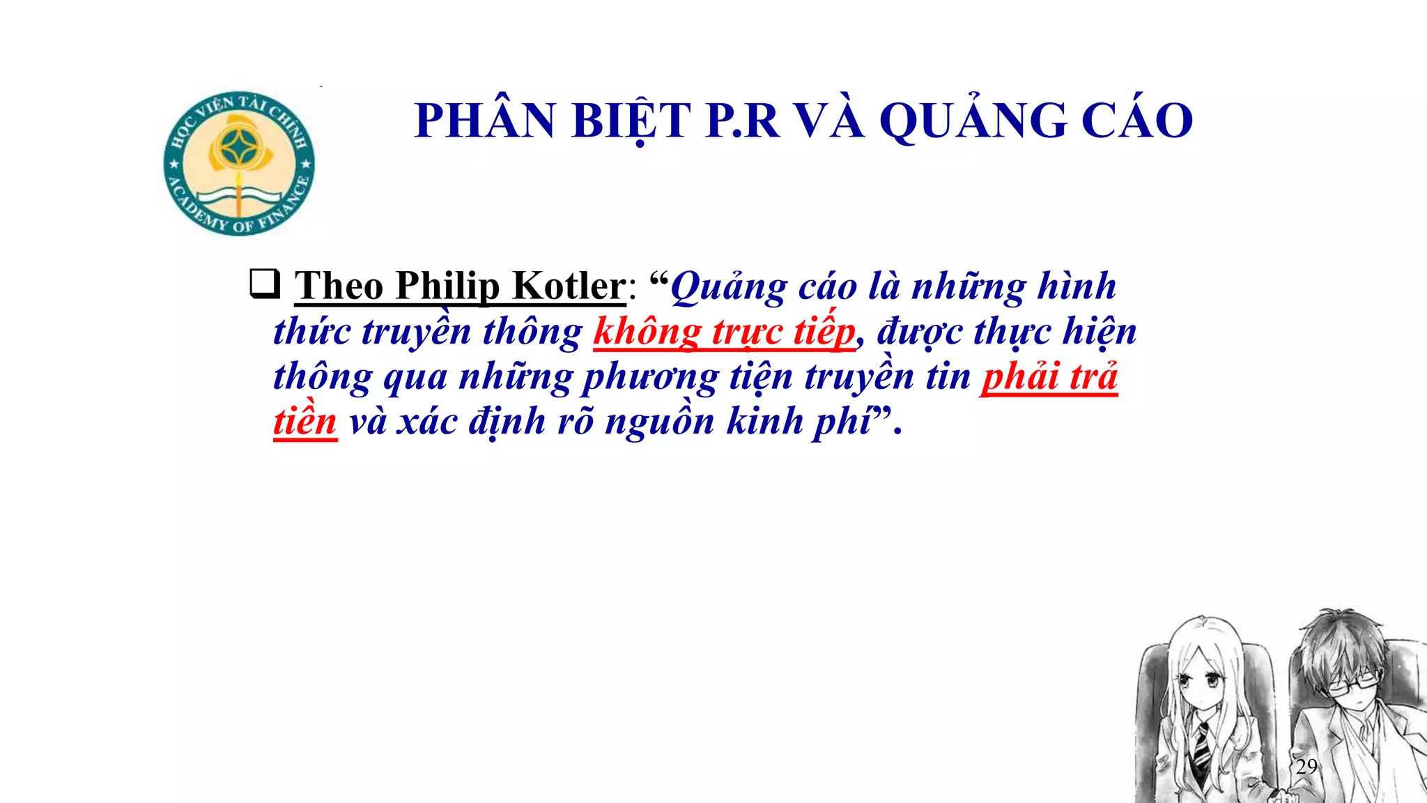 29
PHÂN BIỆT P.R VÀ QUẢNG CÁO
 Theo Philip Kotler: “Quảng cáo là những hình
thức truyền thông không trực tiếp, được thực hiện
thông qua những phương tiện truyền tin phải trả
tiền và xác định rõ nguồn kinh phí”.
 