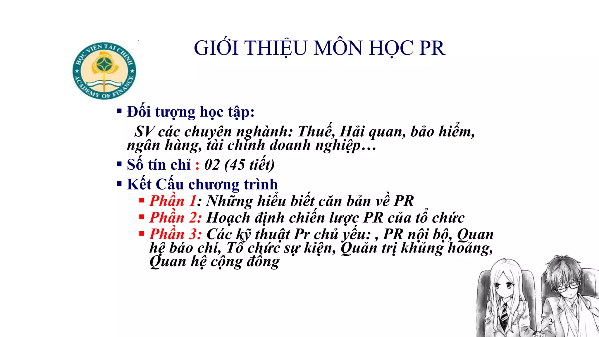 3
GIỚI THIỆU MÔN HỌC PR
 Đối tượng học tập:
SV các chuyên nghành: Thuế, Hải quan, bảo hiểm,
ngân hàng, tài chính doanh nghiệp…
 Số tín chỉ : 02 (45 tiết)
 Kết Cấu chương trình
 Phần 1: Những hiểu biết căn bản về PR
 Phần 2: Hoạch định chiến lược PR của tổ chức
 Phần 3: Các kỹ thuật Pr chủ yếu: , PR nội bộ, Quan
hệ báo chí, Tổ chức sự kiện, Quản trị khủng hoảng,
Quan hệ cộng đồng
 