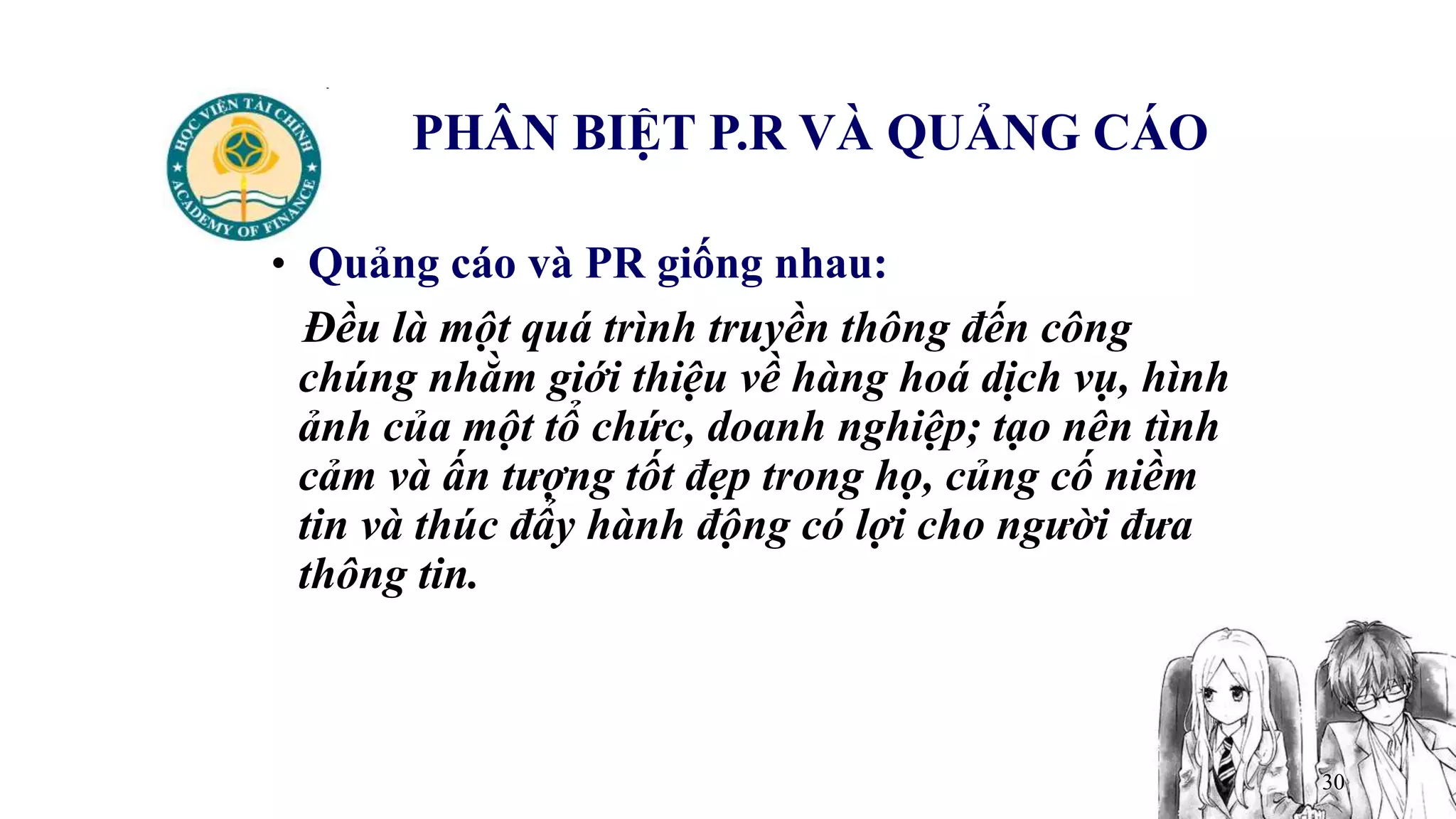 30
PHÂN BIỆT P.R VÀ QUẢNG CÁO
• Quảng cáo và PR giống nhau:
Đều là một quá trình truyền thông đến công
chúng nhằm giới thiệu về hàng hoá dịch vụ, hình
ảnh của một tổ chức, doanh nghiệp; tạo nên tình
cảm và ấn tượng tốt đẹp trong họ, củng cố niềm
tin và thúc đẩy hành động có lợi cho người đưa
thông tin.
 