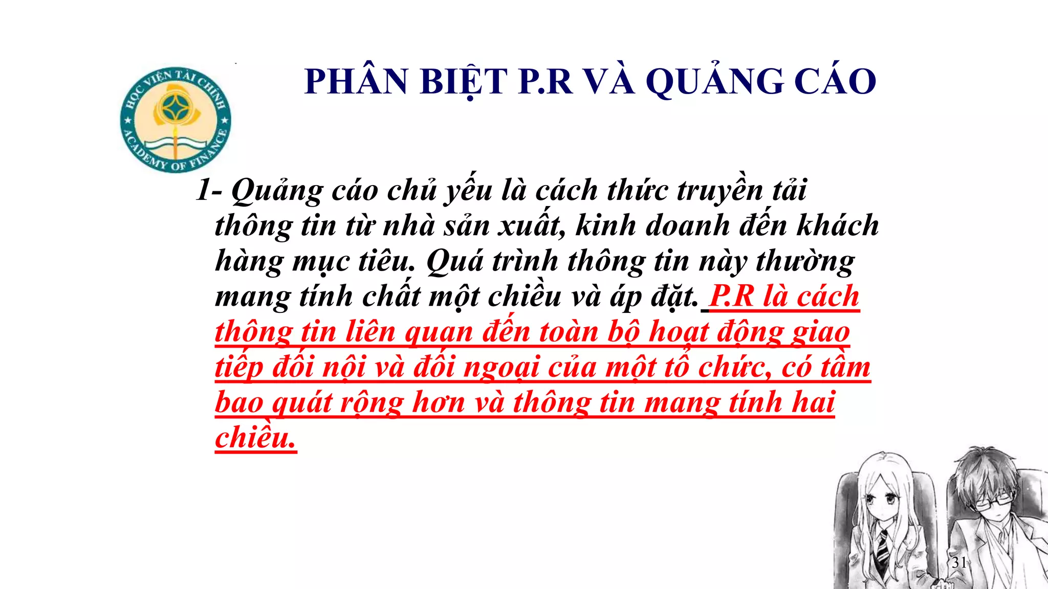 31
PHÂN BIỆT P.R VÀ QUẢNG CÁO
1- Quảng cáo chủ yếu là cách thức truyền tải
thông tin từ nhà sản xuất, kinh doanh đến khách
hàng mục tiêu. Quá trình thông tin này thường
mang tính chất một chiều và áp đặt. P.R là cách
thông tin liên quan đến toàn bộ hoạt động giao
tiếp đối nội và đối ngoại của một tổ chức, có tầm
bao quát rộng hơn và thông tin mang tính hai
chiều.
 