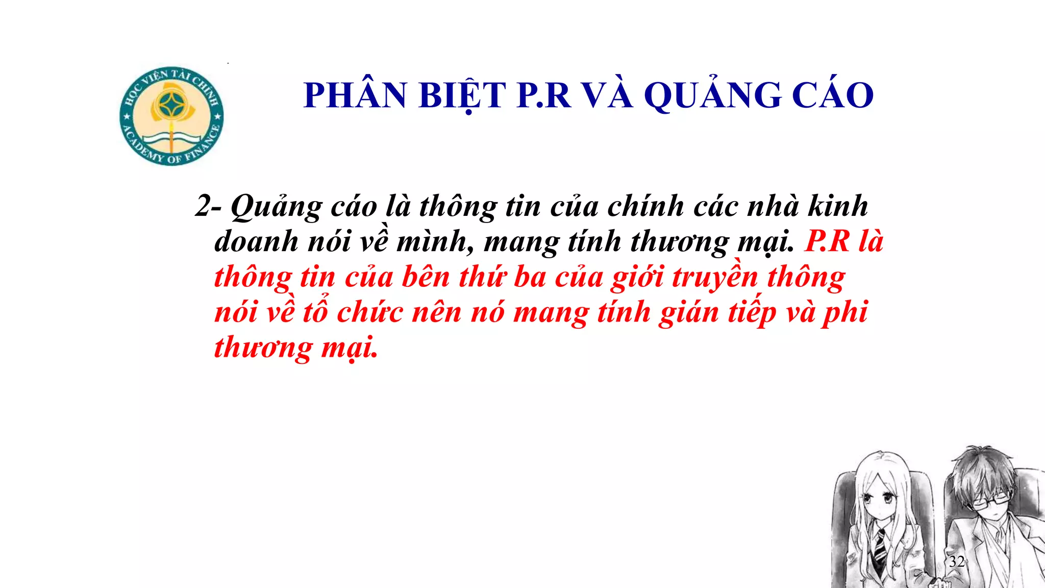 32
PHÂN BIỆT P.R VÀ QUẢNG CÁO
2- Quảng cáo là thông tin của chính các nhà kinh
doanh nói về mình, mang tính thương mại. P.R là
thông tin của bên thứ ba của giới truyền thông
nói về tổ chức nên nó mang tính gián tiếp và phi
thương mại.
 