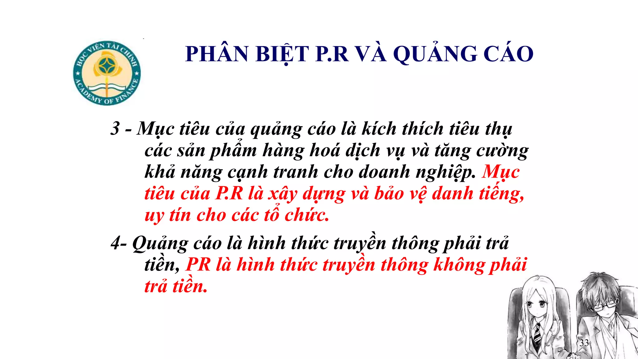 33
PHÂN BIỆT P.R VÀ QUẢNG CÁO
3 - Mục tiêu của quảng cáo là kích thích tiêu thụ
các sản phẩm hàng hoá dịch vụ và tăng cường
khả năng cạnh tranh cho doanh nghiệp. Mục
tiêu của P.R là xây dựng và bảo vệ danh tiếng,
uy tín cho các tổ chức.
4- Quảng cáo là hình thức truyền thông phải trả
tiền, PR là hình thức truyền thông không phải
trả tiền.
 