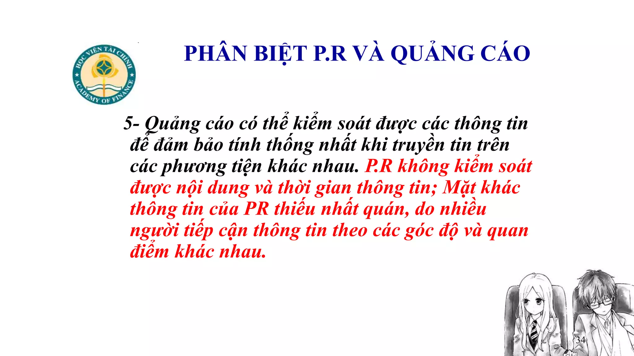 34
PHÂN BIỆT P.R VÀ QUẢNG CÁO
5- Quảng cáo có thể kiểm soát được các thông tin
để đảm bảo tính thống nhất khi truyền tin trên
các phương tiện khác nhau. P.R không kiểm soát
được nội dung và thời gian thông tin; Mặt khác
thông tin của PR thiếu nhất quán, do nhiều
người tiếp cận thông tin theo các góc độ và quan
điểm khác nhau.
 