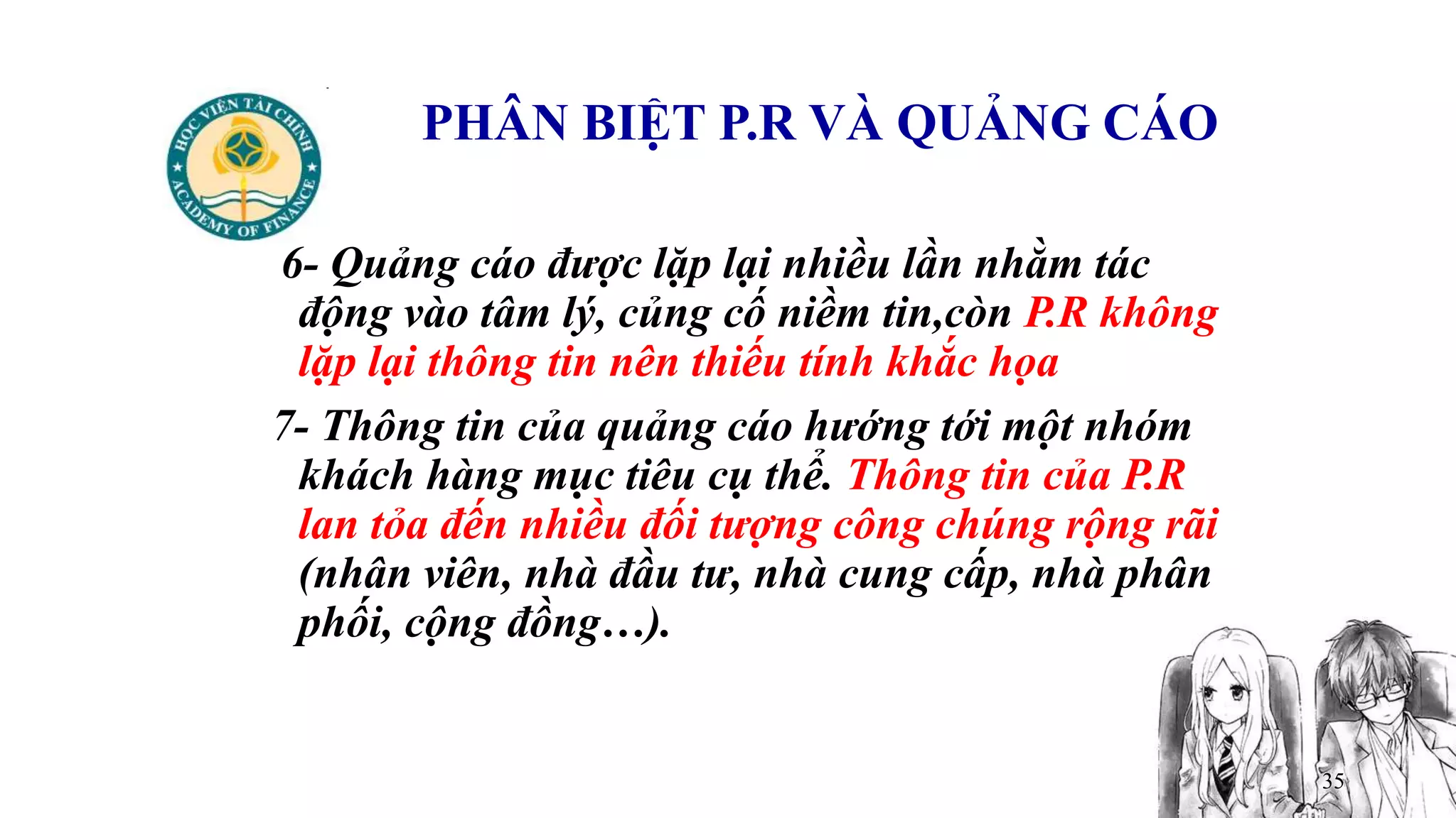 35
PHÂN BIỆT P.R VÀ QUẢNG CÁO
6- Quảng cáo được lặp lại nhiều lần nhằm tác
động vào tâm lý, củng cố niềm tin,còn P.R không
lặp lại thông tin nên thiếu tính khắc họa
7- Thông tin của quảng cáo hướng tới một nhóm
khách hàng mục tiêu cụ thể. Thông tin của P.R
lan tỏa đến nhiều đối tượng công chúng rộng rãi
(nhân viên, nhà đầu tư, nhà cung cấp, nhà phân
phối, cộng đồng…).
 