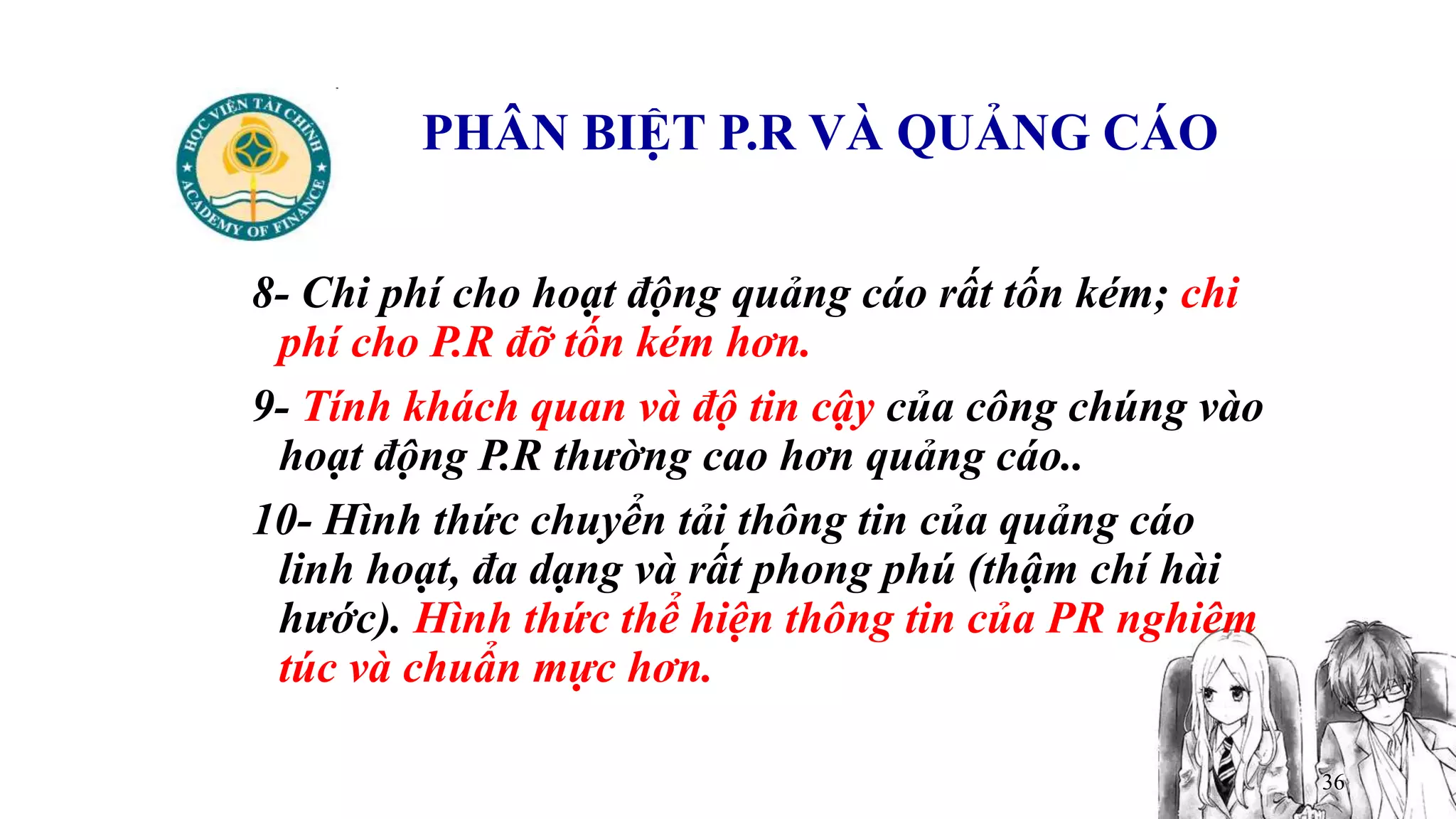 36
PHÂN BIỆT P.R VÀ QUẢNG CÁO
8- Chi phí cho hoạt động quảng cáo rất tốn kém; chi
phí cho P.R đỡ tốn kém hơn.
9- Tính khách quan và độ tin cậy của công chúng vào
hoạt động P.R thường cao hơn quảng cáo..
10- Hình thức chuyển tải thông tin của quảng cáo
linh hoạt, đa dạng và rất phong phú (thậm chí hài
hước). Hình thức thể hiện thông tin của PR nghiêm
túc và chuẩn mực hơn.
 