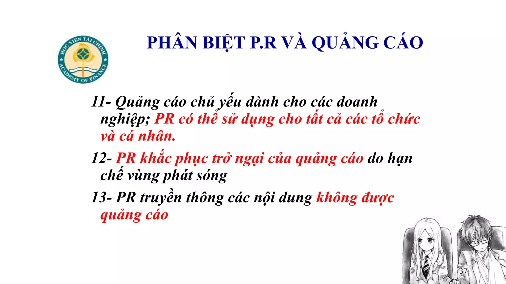 37
PHÂN BIỆT P.R VÀ QUẢNG CÁO
11- Quảng cáo chủ yếu dành cho các doanh
nghiệp; PR có thể sử dụng cho tất cả các tổ chức
và cá nhân.
12- PR khắc phục trở ngại của quảng cáo do hạn
chế vùng phát sóng
13- PR truyền thông các nội dung không được
quảng cáo
 