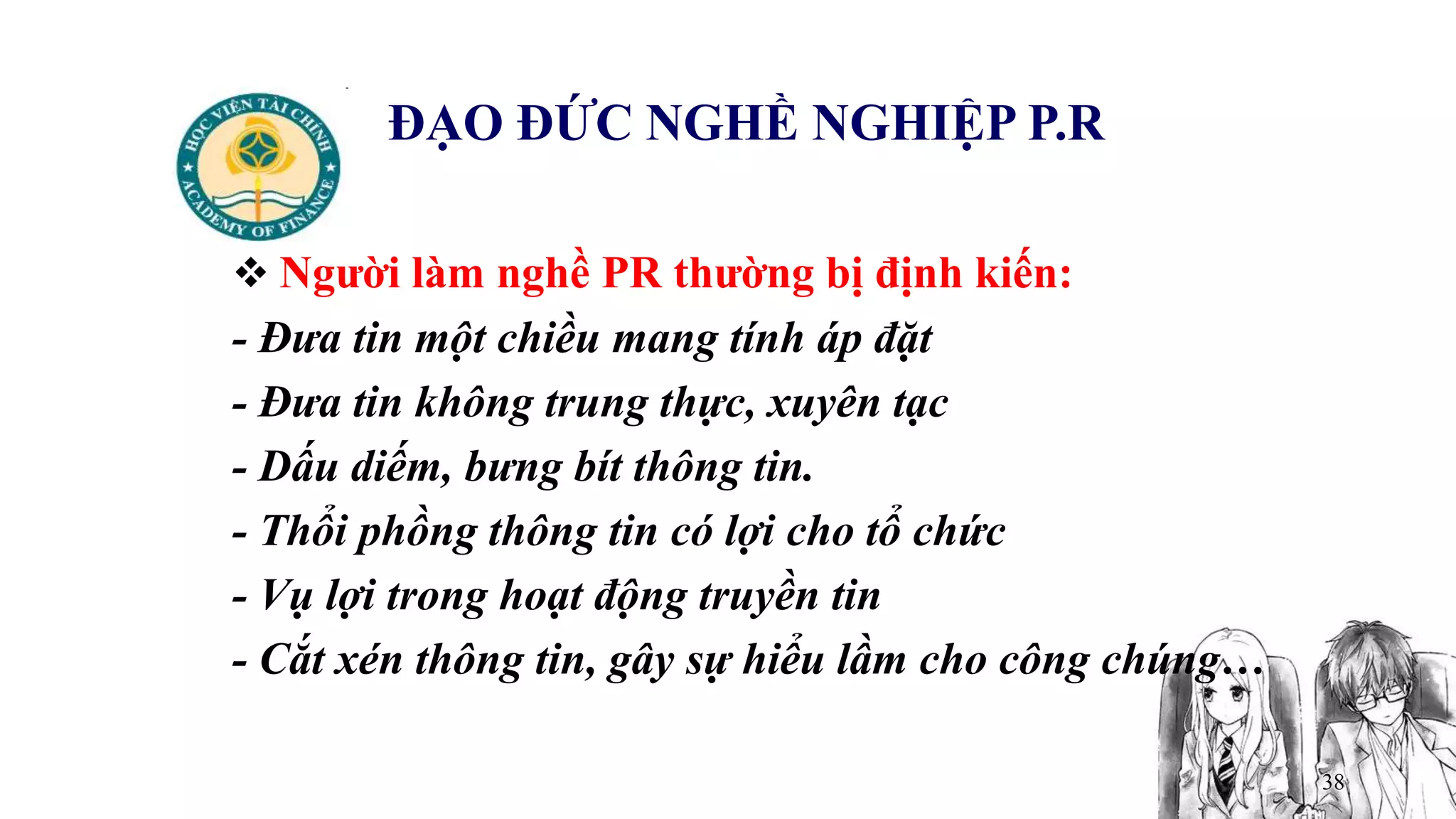 38
ĐẠO ĐỨC NGHỀ NGHIỆP P.R
 Người làm nghề PR thường bị định kiến:
- Đưa tin một chiều mang tính áp đặt
- Đưa tin không trung thực, xuyên tạc
- Dấu diếm, bưng bít thông tin.
- Thổi phồng thông tin có lợi cho tổ chức
- Vụ lợi trong hoạt động truyền tin
- Cắt xén thông tin, gây sự hiểu lầm cho công chúng…
 