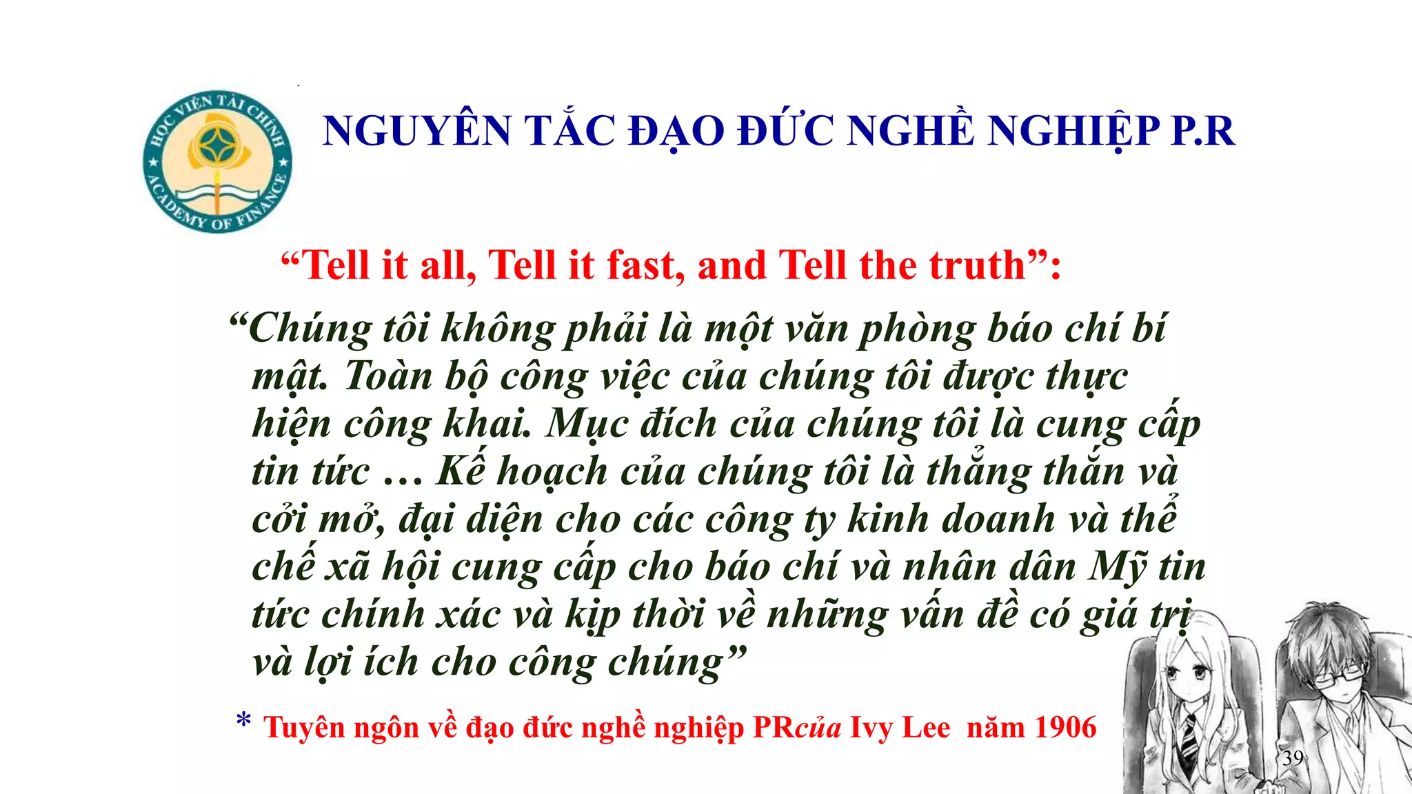 39
NGUYÊN TẮC ĐẠO ĐỨC NGHỀ NGHIỆP P.R
“Tell it all, Tell it fast, and Tell the truth”:
“Chúng tôi không phải là một văn phòng báo chí bí
mật. Toàn bộ công việc của chúng tôi được thực
hiện công khai. Mục đích của chúng tôi là cung cấp
tin tức … Kế hoạch của chúng tôi là thẳng thắn và
cởi mở, đại diện cho các công ty kinh doanh và thể
chế xã hội cung cấp cho báo chí và nhân dân Mỹ tin
tức chính xác và kịp thời về những vấn đề có giá trị
và lợi ích cho công chúng”
* Tuyên ngôn về đạo đức nghề nghiệp PRcủa Ivy Lee năm 1906
 