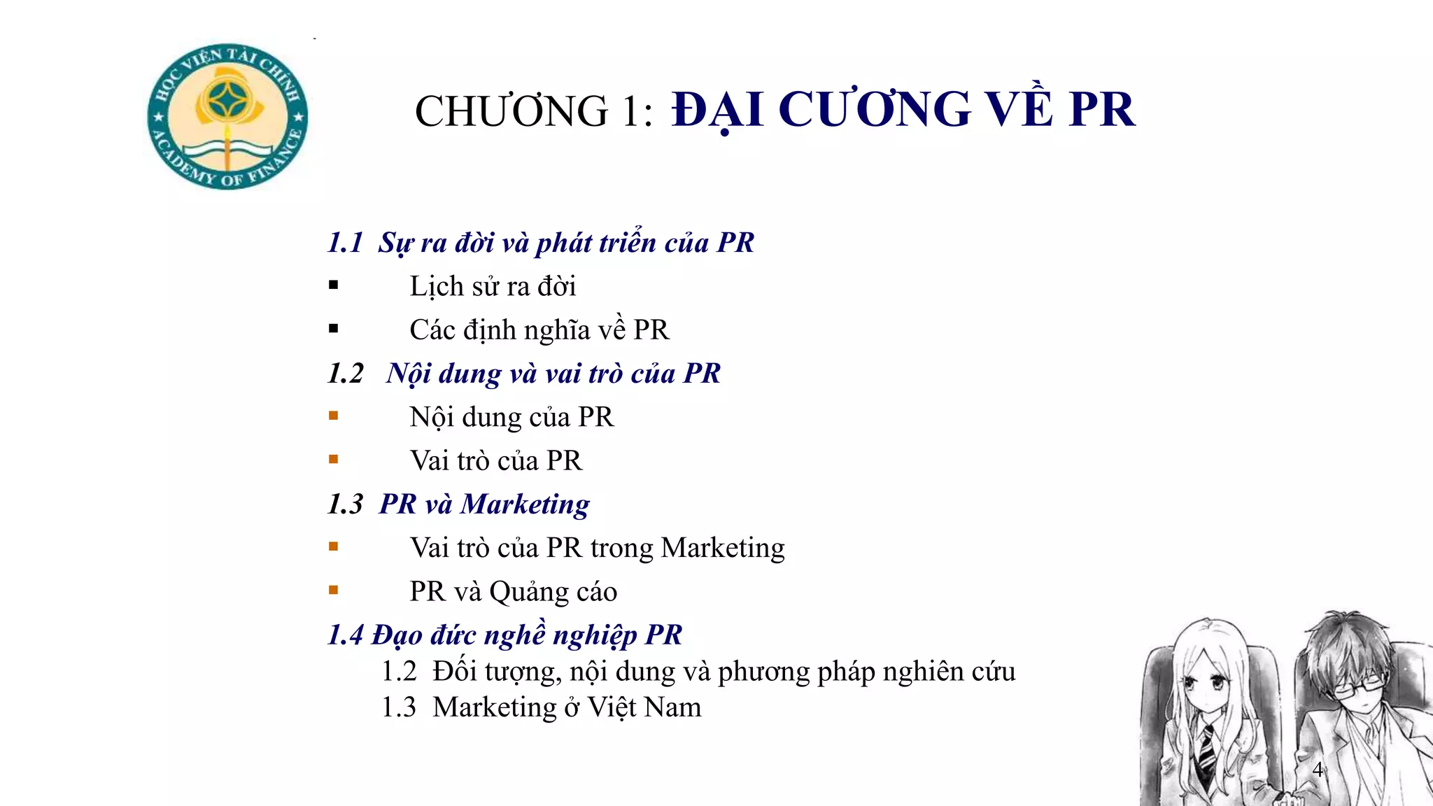 4
CHƯƠNG 1: ĐẠI CƯƠNG VỀ PR
1.1 Sự ra đời và phát triển của PR
 Lịch sử ra đời
 Các định nghĩa về PR
1.2 Nội dung và vai trò của PR
 Nội dung của PR
 Vai trò của PR
1.3 PR và Marketing
 Vai trò của PR trong Marketing
 PR và Quảng cáo
1.4 Đạo đức nghề nghiệp PR
1.2 Đối tượng, nội dung và phương pháp nghiên cứu
1.3 Marketing ở Việt Nam
 