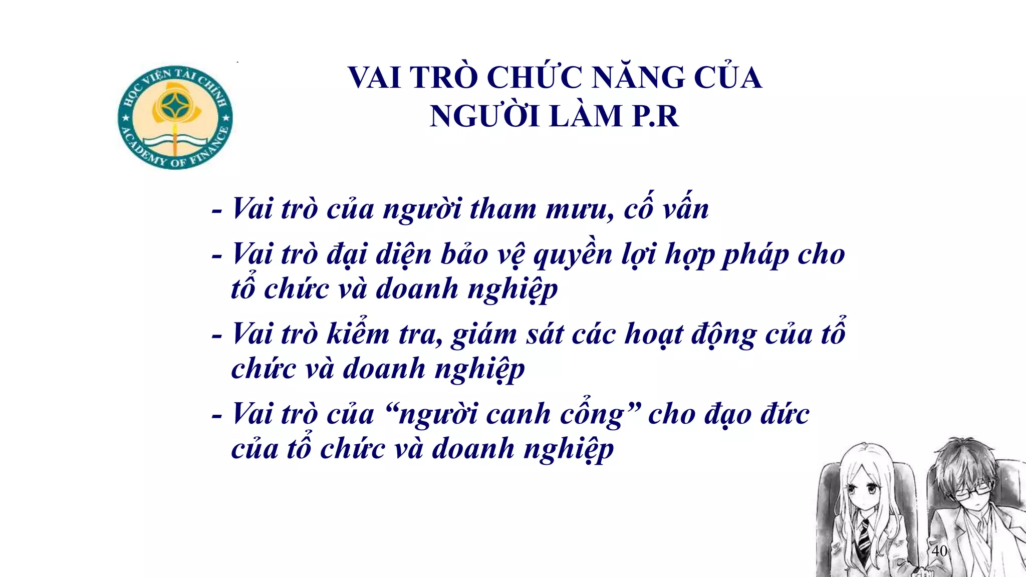 40
VAI TRÒ CHỨC NĂNG CỦA
NGƯỜI LÀM P.R
- Vai trò của người tham mưu, cố vấn
- Vai trò đại diện bảo vệ quyền lợi hợp pháp cho
tổ chức và doanh nghiệp
- Vai trò kiểm tra, giám sát các hoạt động của tổ
chức và doanh nghiệp
- Vai trò của “người canh cổng” cho đạo đức
của tổ chức và doanh nghiệp
 