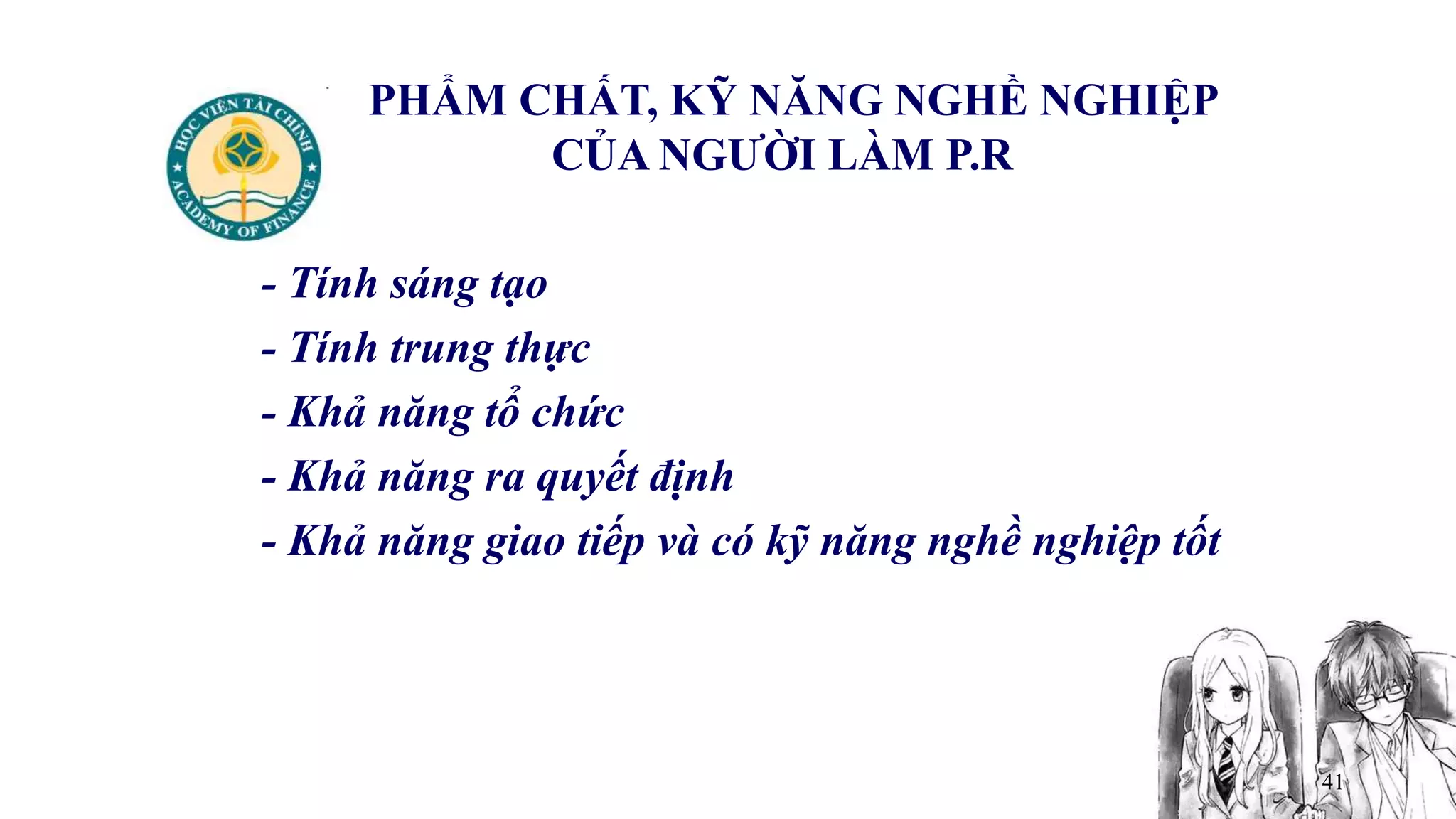 41
PHẨM CHẤT, KỸ NĂNG NGHỀ NGHIỆP
CỦA NGƯỜI LÀM P.R
- Tính sáng tạo
- Tính trung thực
- Khả năng tổ chức
- Khả năng ra quyết định
- Khả năng giao tiếp và có kỹ năng nghề nghiệp tốt
 