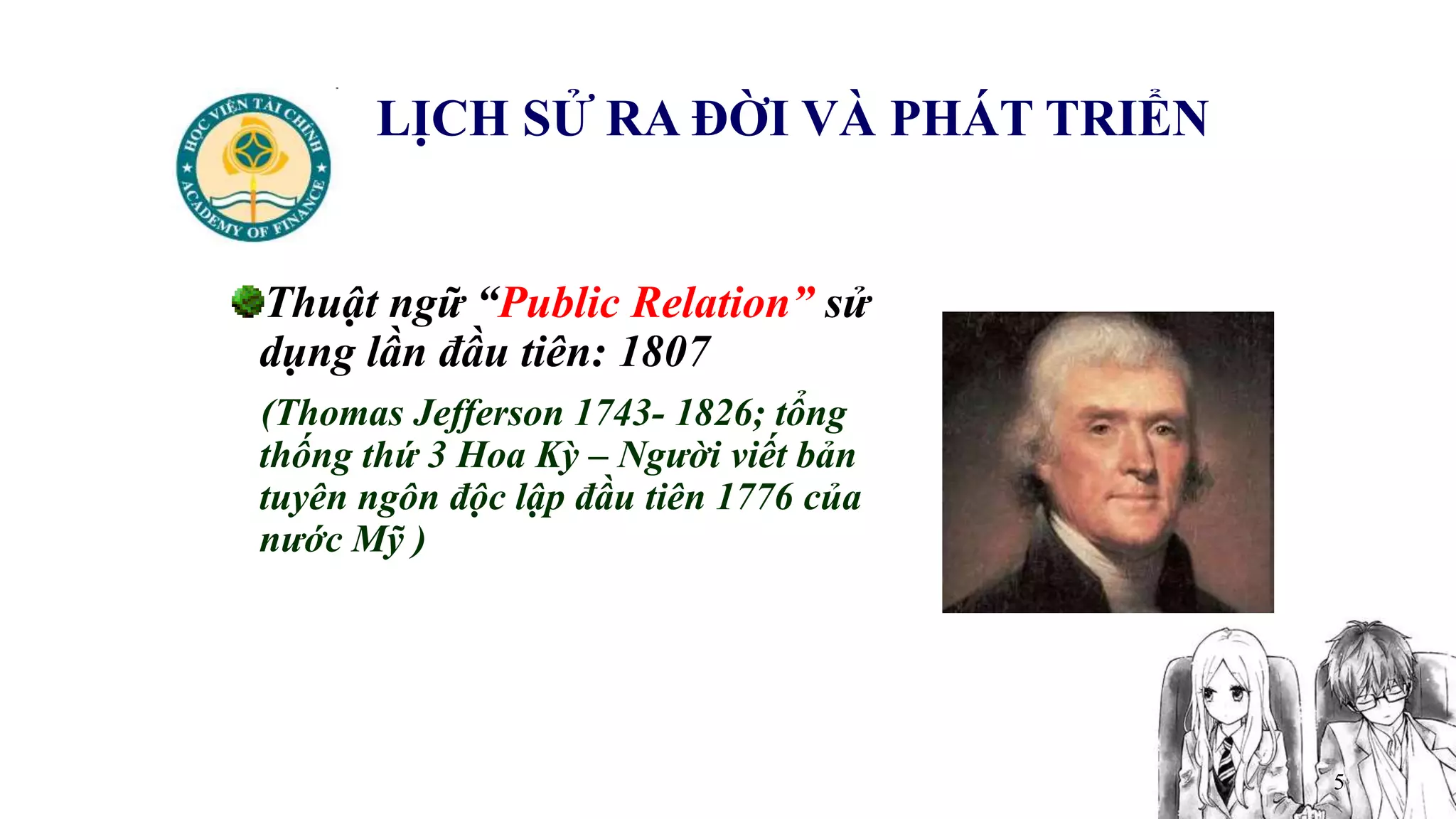 5
LỊCH SỬ RA ĐỜI VÀ PHÁT TRIỂN
Thuật ngữ “Public Relation” sử
dụng lần đầu tiên: 1807
(Thomas Jefferson 1743- 1826; tổng
thống thứ 3 Hoa Kỳ – Người viết bản
tuyên ngôn độc lập đầu tiên 1776 của
nước Mỹ )
 