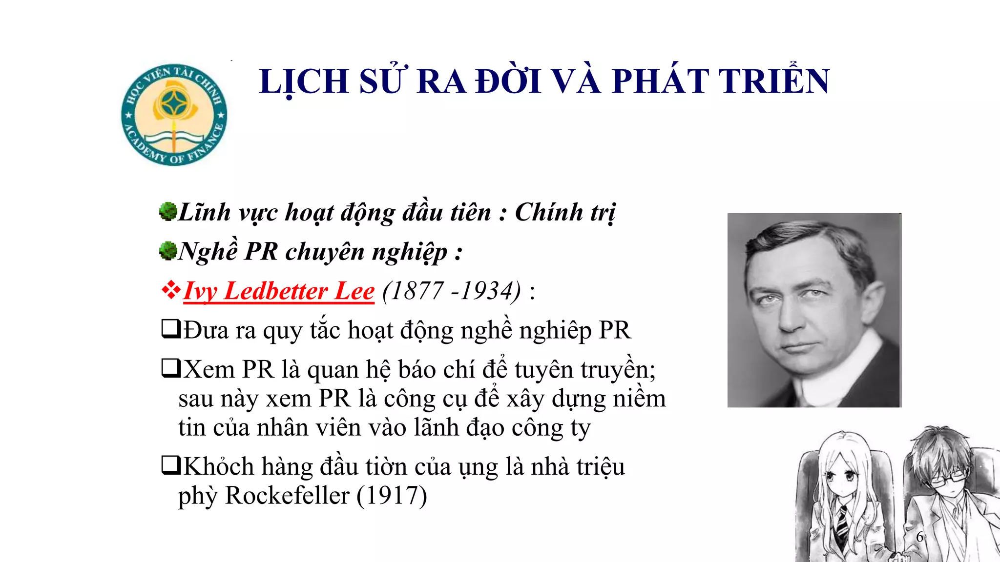 6
LỊCH SỬ RA ĐỜI VÀ PHÁT TRIỂN
Lĩnh vực hoạt động đầu tiên : Chính trị
Nghề PR chuyên nghiệp :
Ivy Ledbetter Lee (1877 -1934) :
Đưa ra quy tắc hoạt động nghề nghiêp PR
Xem PR là quan hệ báo chí để tuyên truyền;
sau này xem PR là công cụ để xây dựng niềm
tin của nhân viên vào lãnh đạo công ty
Khỏch hàng đầu tiờn của ụng là nhà triệu
phỳ Rockefeller (1917)
 