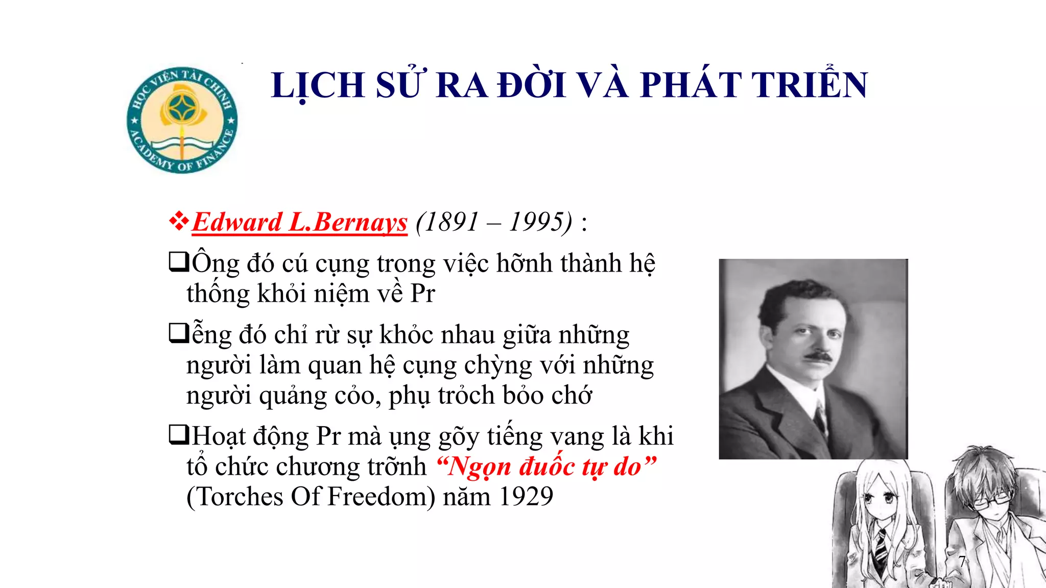 7
LỊCH SỬ RA ĐỜI VÀ PHÁT TRIỂN
Edward L.Bernays (1891 – 1995) :
Ông đó cú cụng trong việc hỡnh thành hệ
thống khỏi niệm về Pr
ễng đó chỉ rừ sự khỏc nhau giữa những
người làm quan hệ cụng chỳng với những
người quảng cỏo, phụ trỏch bỏo chớ
Hoạt động Pr mà ụng gõy tiếng vang là khi
tổ chức chương trỡnh “Ngọn đuốc tự do”
(Torches Of Freedom) năm 1929
 