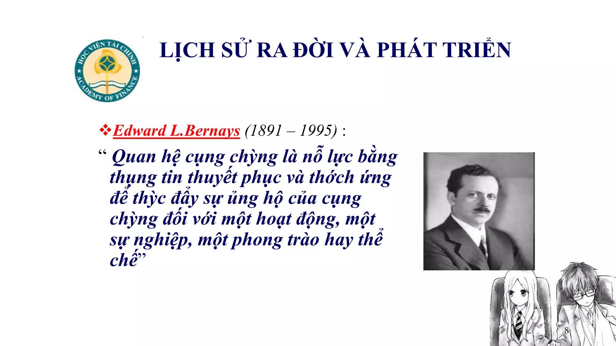 8
LỊCH SỬ RA ĐỜI VÀ PHÁT TRIỂN
Edward L.Bernays (1891 – 1995) :
“ Quan hệ cụng chỳng là nỗ lực bằng
thụng tin thuyết phục và thớch ứng
để thỳc đẩy sự ủng hộ của cụng
chỳng đối với một hoạt động, một
sự nghiệp, một phong trào hay thể
chế”
 