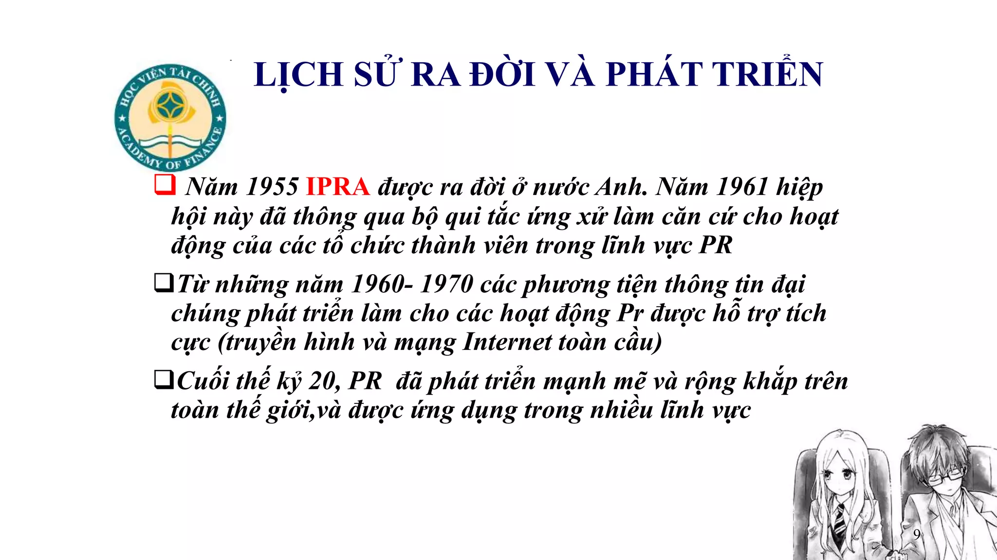 9
LỊCH SỬ RA ĐỜI VÀ PHÁT TRIỂN
 Năm 1955 IPRA được ra đời ở nước Anh. Năm 1961 hiệp
hội này đã thông qua bộ qui tắc ứng xử làm căn cứ cho hoạt
động của các tổ chức thành viên trong lĩnh vực PR
Từ những năm 1960- 1970 các phương tiện thông tin đại
chúng phát triển làm cho các hoạt động Pr được hỗ trợ tích
cực (truyền hình và mạng Internet toàn cầu)
Cuối thế kỷ 20, PR đã phát triển mạnh mẽ và rộng khắp trên
toàn thế giới,và được ứng dụng trong nhiều lĩnh vực
 