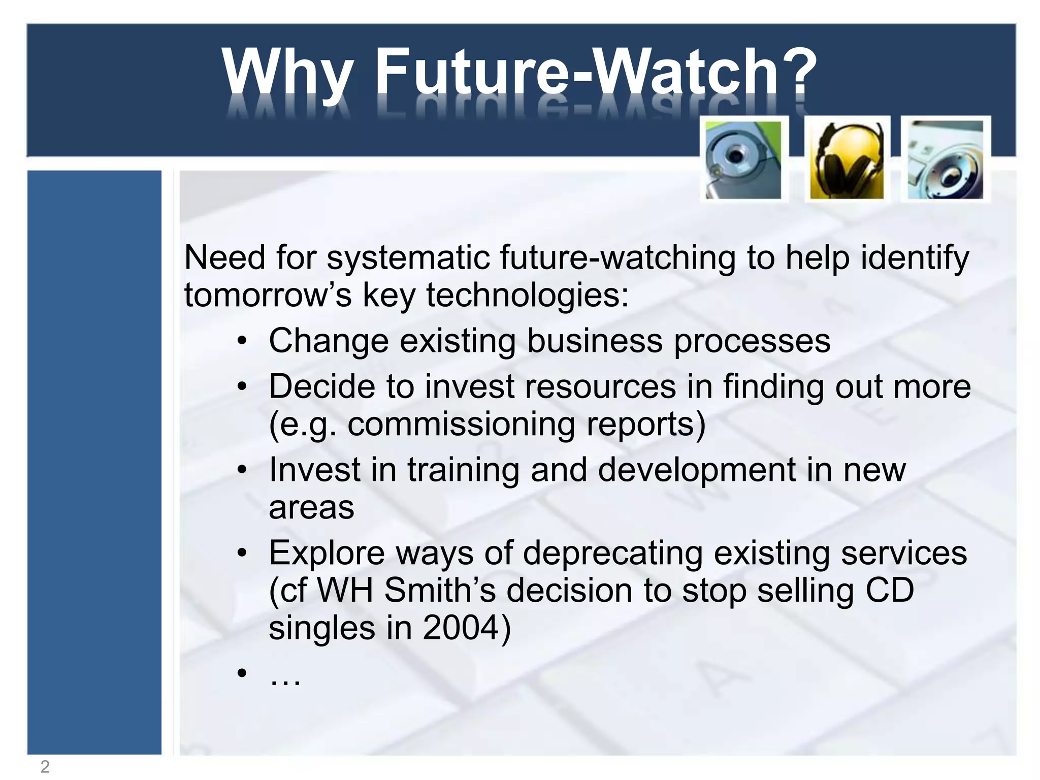 Why Future-Watch?
Need for future-watching to help identify tomorrow’s
key technologies:
• Change existing business processes
• Decide to invest resources in finding out more
(e.g. commissioning reports)
• Invest in training and development in new
areas
• Explore ways of deprecating existing services
(cf WH Smith’s decision to stop selling CD
singles in 2004)
• …
2
 