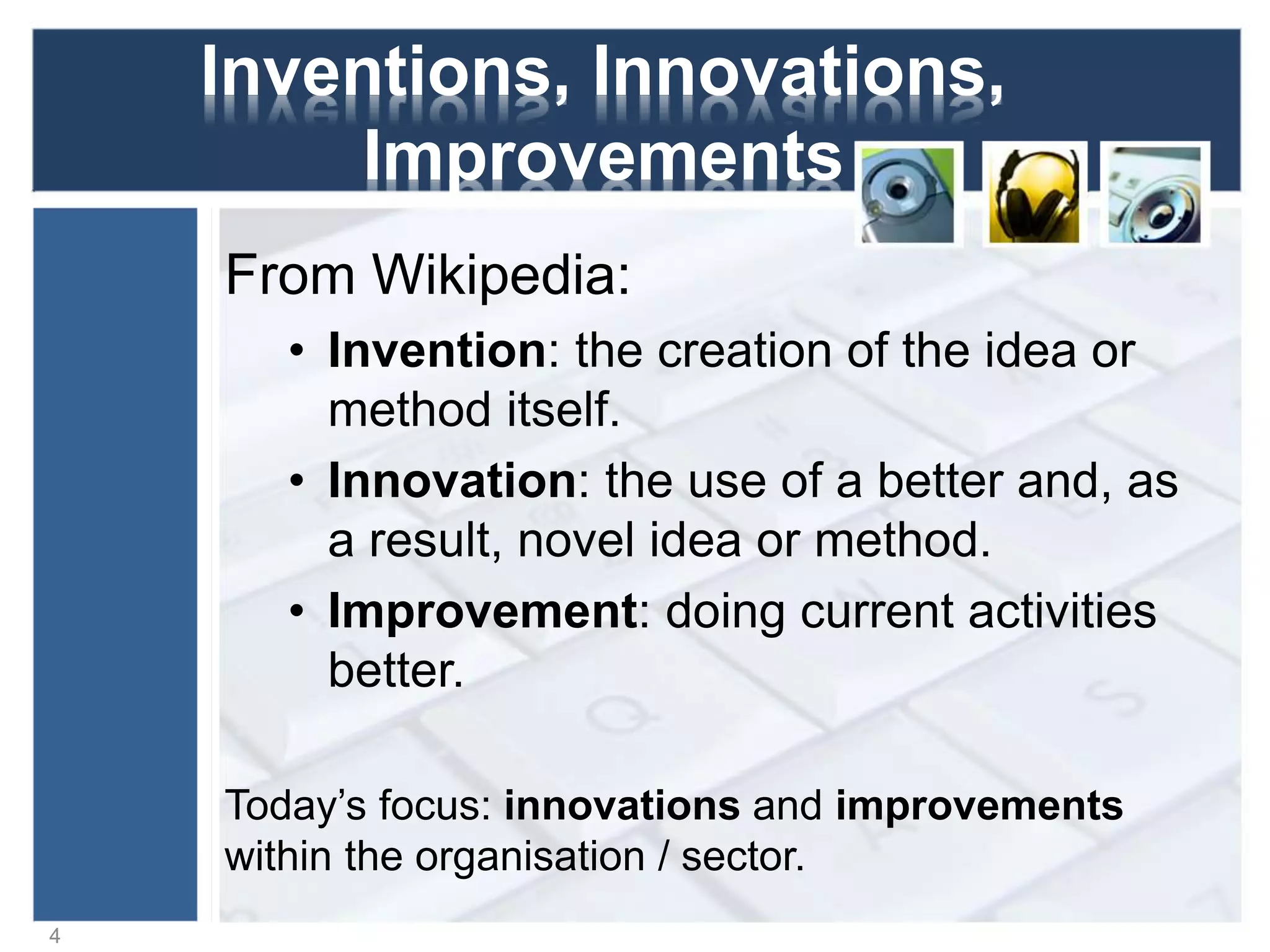 Inventions, Innovations,
Improvements
From Wikipedia:
• Invention: the creation of the idea or
method itself.
• Innovation: the use of a better and, as
a result, novel idea or method.
• Improvement: doing current activities
better.
4
Today’s focus: innovations and improvements
within the organisation / sector.
 