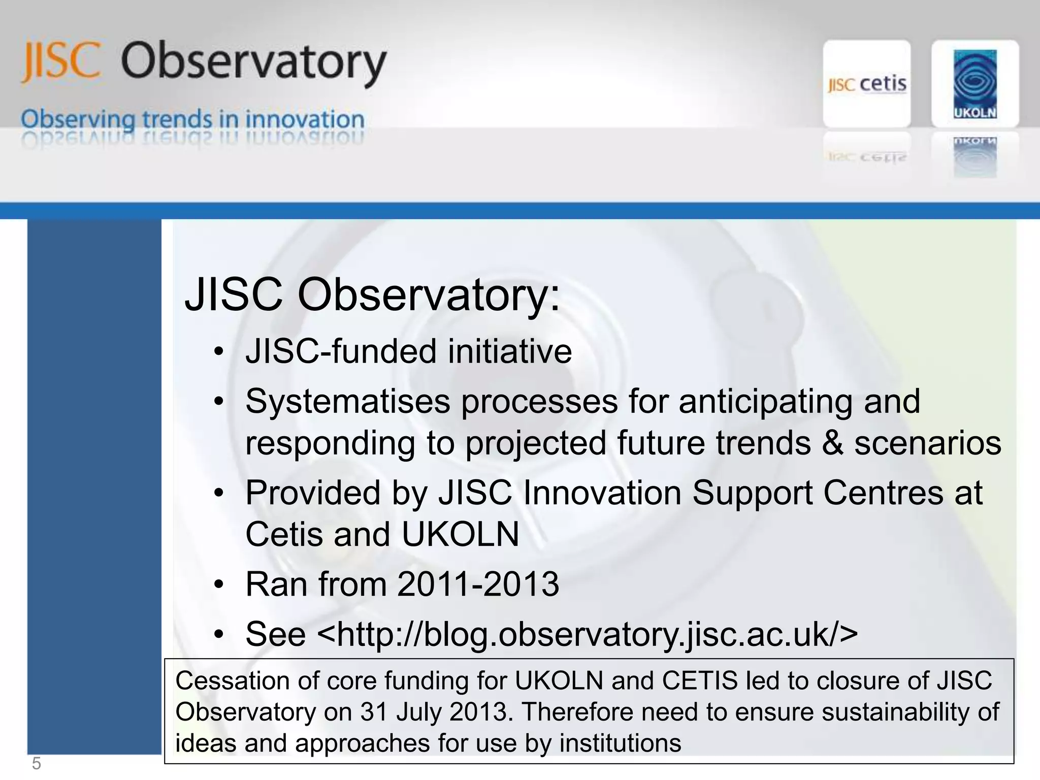 JISC Observatory
JISC Observatory:
• JISC-funded initiative
• Systematises processes for anticipating and
responding to projected future trends & scenarios
• Provided by JISC Innovation Support Centres at
Cetis and UKOLN
• Ran from 2011-2013
• See <http://blog.observatory.jisc.ac.uk/>
5
Cessation of core funding for UKOLN and CETIS led to closure of JISC
Observatory on 31 July 2013. Therefore need to ensure sustainability of
ideas and approaches for use by institutions
 