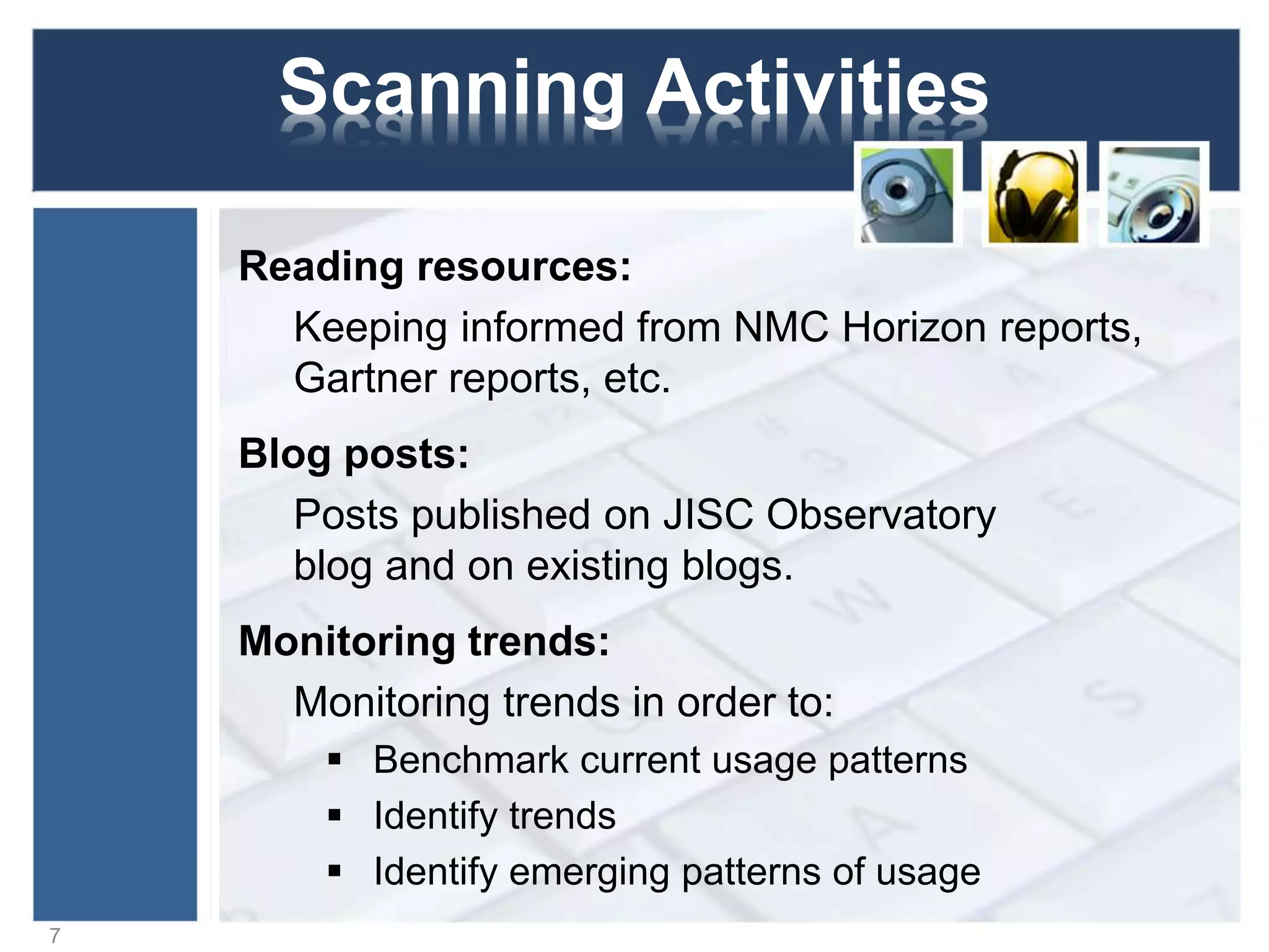 Scanning Activities
Blog posts:
Posts published on JISC Observatory
blog and on existing blogs.
Monitoring trends:
Monitoring trends in order to:
 Benchmark current usage patterns
 Identify trends
 Identify emerging patterns of usage
7
 