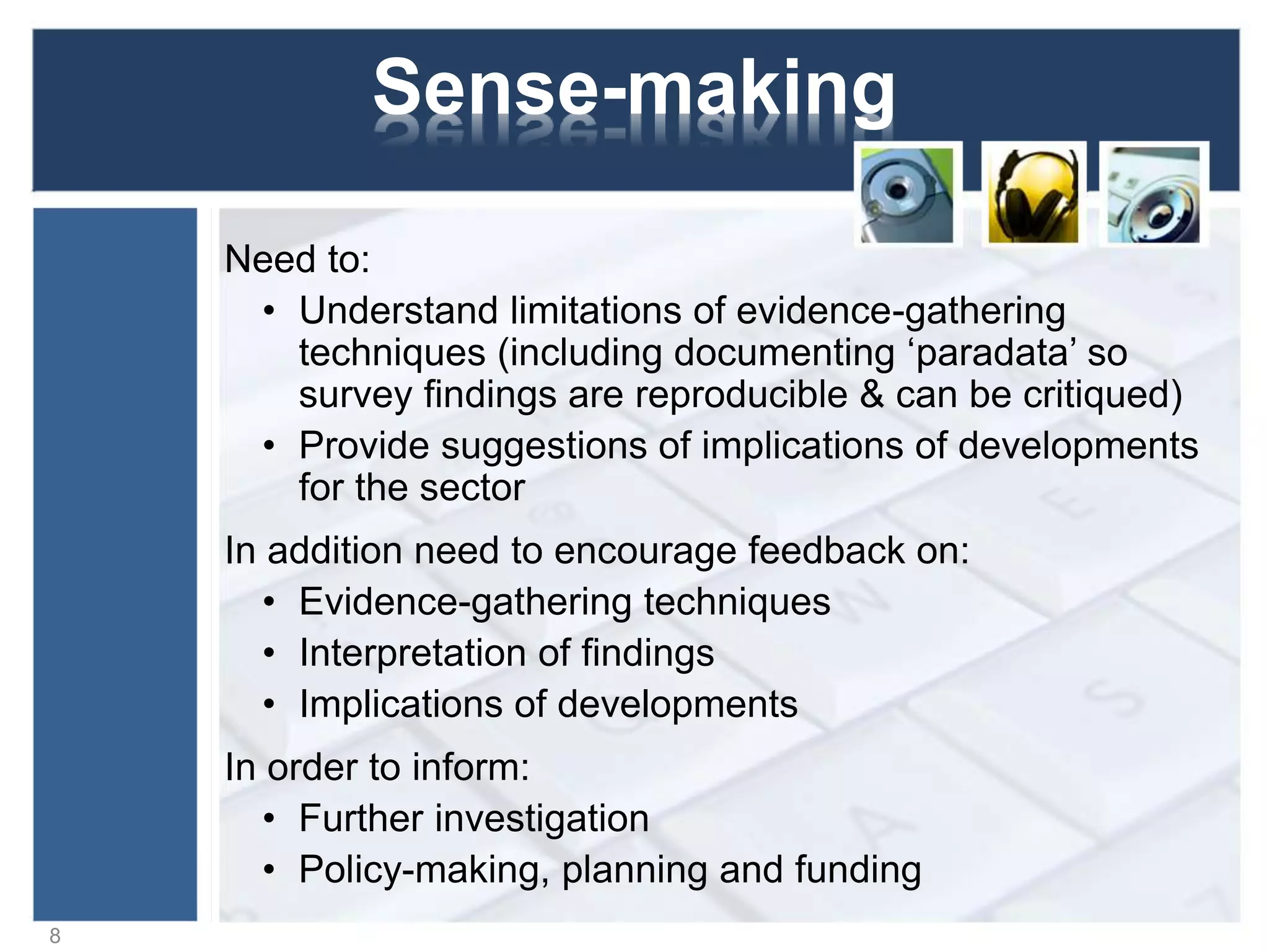 Sense-making
Need to:
• Understand limitations of evidence-gathering
techniques (including documenting ‘paradata’ so
survey findings are reproducible & can be critiqued)
• Provide suggestions of implications of developments
for the sector
In addition need to encourage feedback on:
• Evidence-gathering techniques
• Interpretation of findings
• Implications of developments
In order to inform:
• Further investigation
• Policy-making, planning and funding
8
 