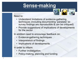 Sense-making
Need to:
• Understand limitations of evidence-gathering
techniques (including documenting ‘paradata’ so
survey findings are reproducible & can be critiqued)
• Provide suggestions of implications of developments
for the sector
In addition need to encourage feedback on:
• Evidence-gathering techniques
• Interpretation of findings
• Implications of developments
In order to inform:
• Further investigation
• Policy-making, planning and funding
8
 
