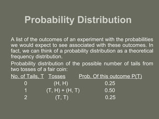 Probability Distribution
A list of the outcomes of an experiment with the probabilities
we would expect to see associated with these outcomes. In
fact, we can think of a probability distribution as a theoretical
frequency distribution.
Probability distribution of the possible number of tails from
two tosses of a fair coin:
No. of Tails, T Tosses          Prob. Of this outcome P(T)
       0             (H, H)                0.25
       1         (T, H) + (H, T)           0.50
       2              (T, T)                0.25
 