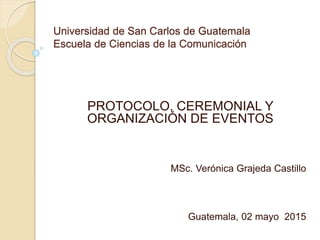 Universidad de San Carlos de Guatemala
Escuela de Ciencias de la Comunicación
PROTOCOLO, CEREMONIAL Y
ORGANIZACIÓN DE EVENTOS
MSc. Verónica Grajeda Castillo
Guatemala, 02 mayo 2015
 