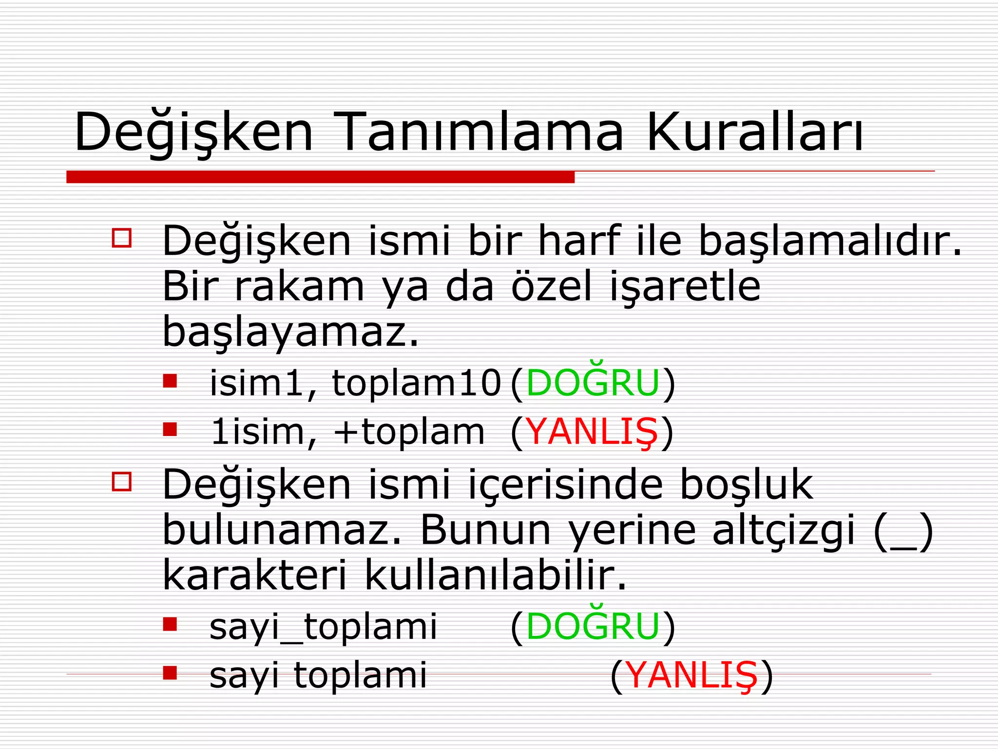 Değişken Tanımlama Kuralları  Değişken ismi bir harf ile başlamalıdır. Bir rakam ya da özel işaretle başlayamaz. isim1, toplam10 ( DOĞRU ) 1isim, +toplam ( YANLIŞ ) Değişken ismi içerisinde boşluk bulunamaz. Bunun yerine altçizgi (_) karakteri kullanılabilir. sayi_toplami ( DOĞRU ) sayi toplami ( YANLIŞ ) 