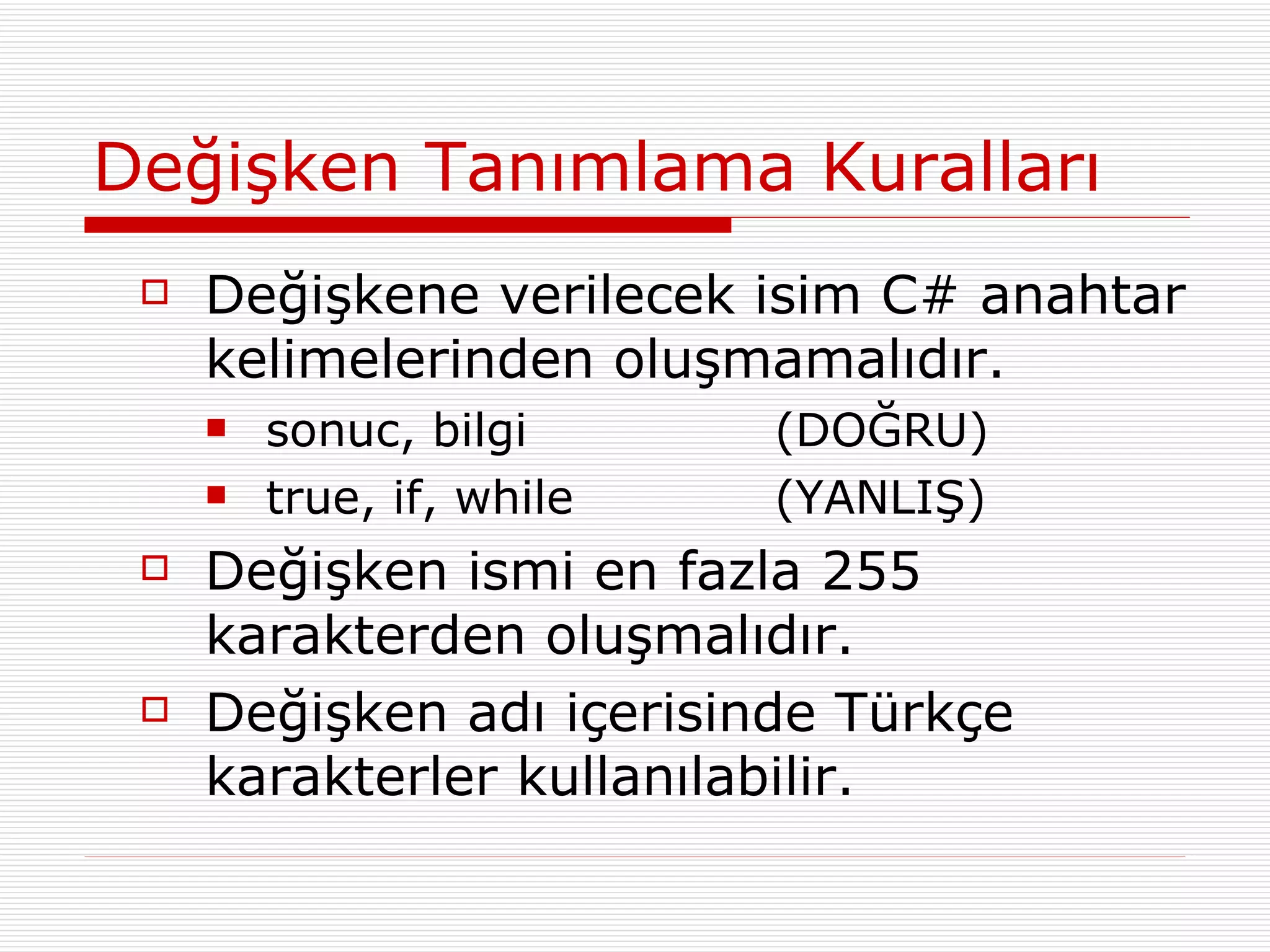Değişken Tanımlama Kuralları Değişkene verilecek isim C# anahtar kelimelerinden oluşmamalıdır. sonuc, bilgi (DOĞRU) true, if, while (YANLIŞ) Değişken ismi en fazla 255 karakterden oluşmalıdır. Değişken adı içerisinde Türkçe karakterler kullanılabilir. 
