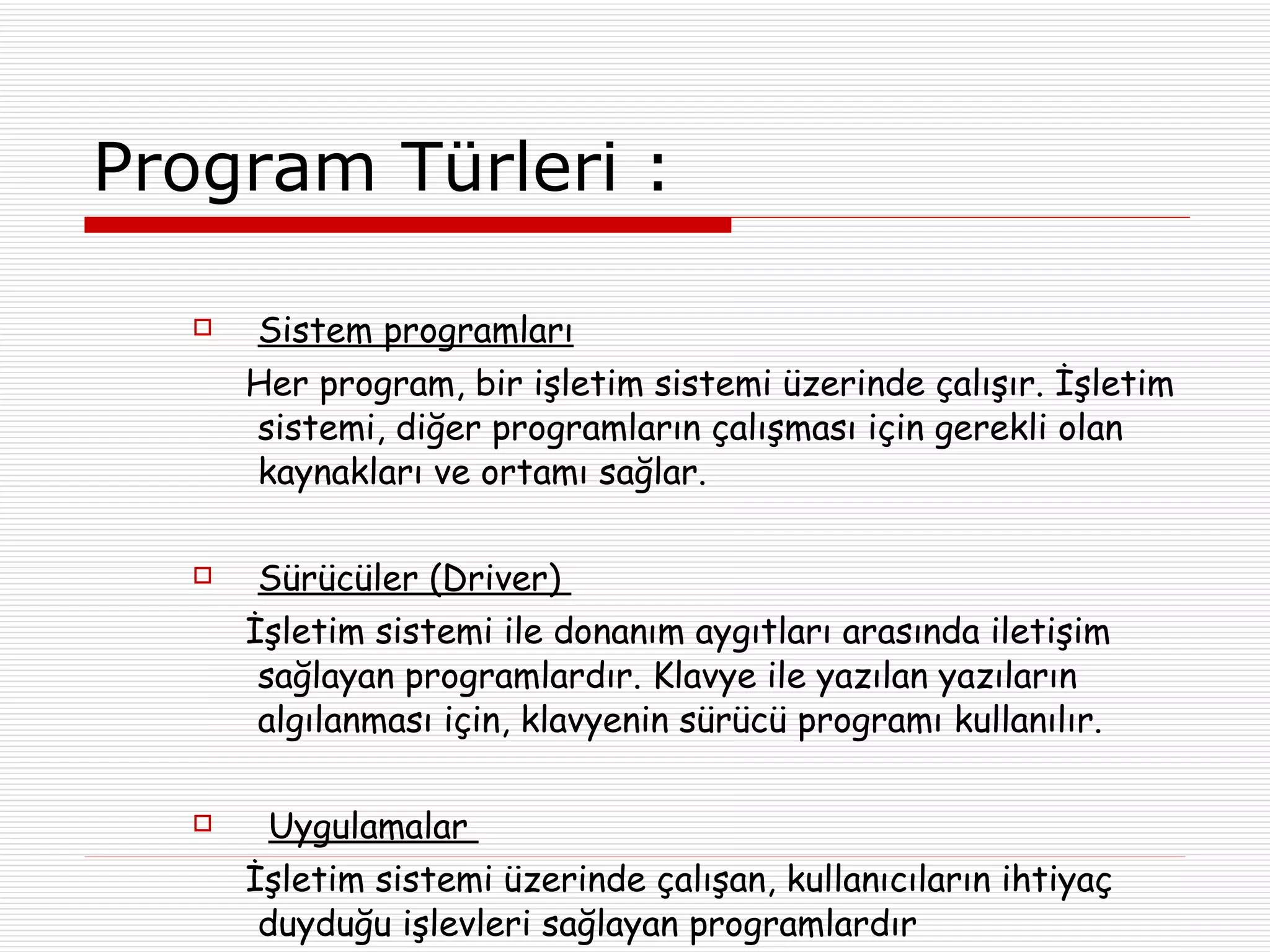 Program Türleri :  Sistem programları Her program, bir işletim sistemi üzerinde çalışır. İşletim sistemi, diğer programların çalışması için gerekli olan kaynakları ve ortamı sağlar.  Sürücüler (Driver)  İşletim sistemi ile donanım aygıtları arasında iletişim sağlayan programlardır. Klavye ile yazılan yazıların algılanması için, klavyenin sürücü programı kullanılır.  Uygulamalar  İşletim sistemi üzerinde çalışan, kullanıcıların ihtiyaç duyduğu işlevleri sağlayan programlardır  