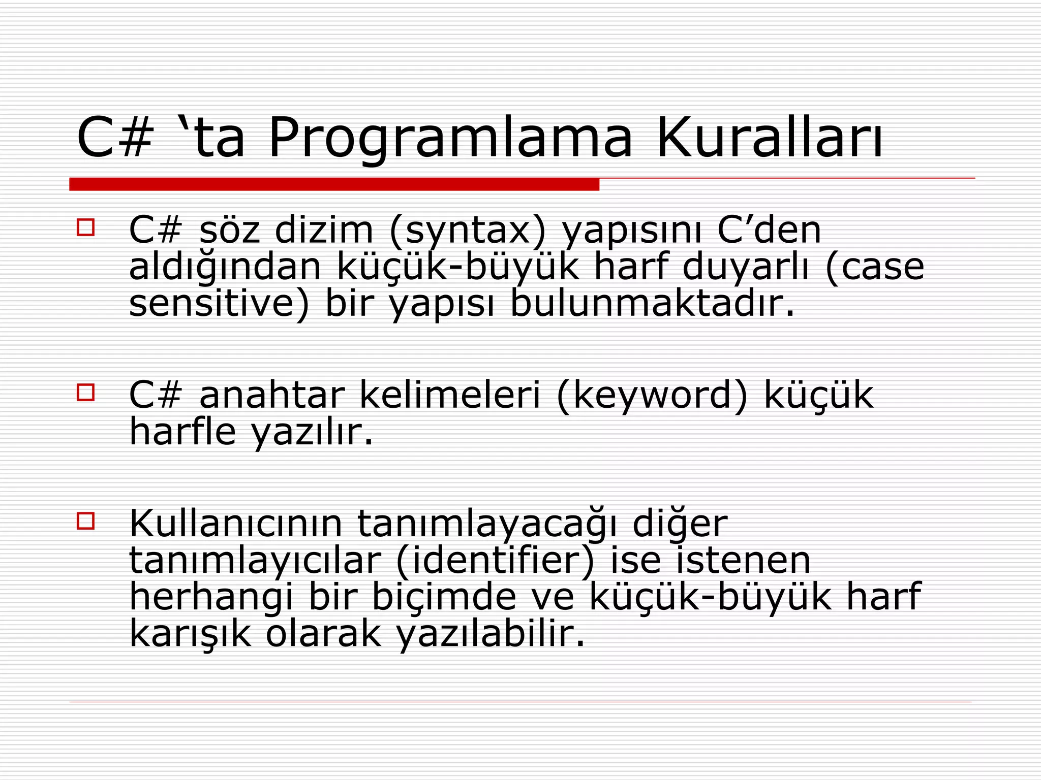 C# ‘ta Programlama Kuralları C# söz dizim (syntax) yapısını C’den aldığından küçük-büyük harf duyarlı (case sensitive) bir yapısı bulunmaktadır. C# anahtar kelimeleri (keyword) küçük harfle yazılır. Kullanıcının tanımlayacağı diğer tanımlayıcılar (identifier) ise istenen herhangi bir biçimde ve küçük-büyük harf karışık olarak yazılabilir. 