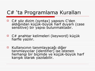 C# ‘ta Programlama Kuralları C# söz dizim (syntax) yapısını C’den aldığından küçük-büyük harf duyarlı (case sensitive) bir yapısı bulunmaktadır. C# anahtar kelimeleri (keyword) küçük harfle yazılır. Kullanıcının tanımlayacağı diğer tanımlayıcılar (identifier) ise istenen herhangi bir biçimde ve küçük-büyük harf karışık olarak yazılabilir. 