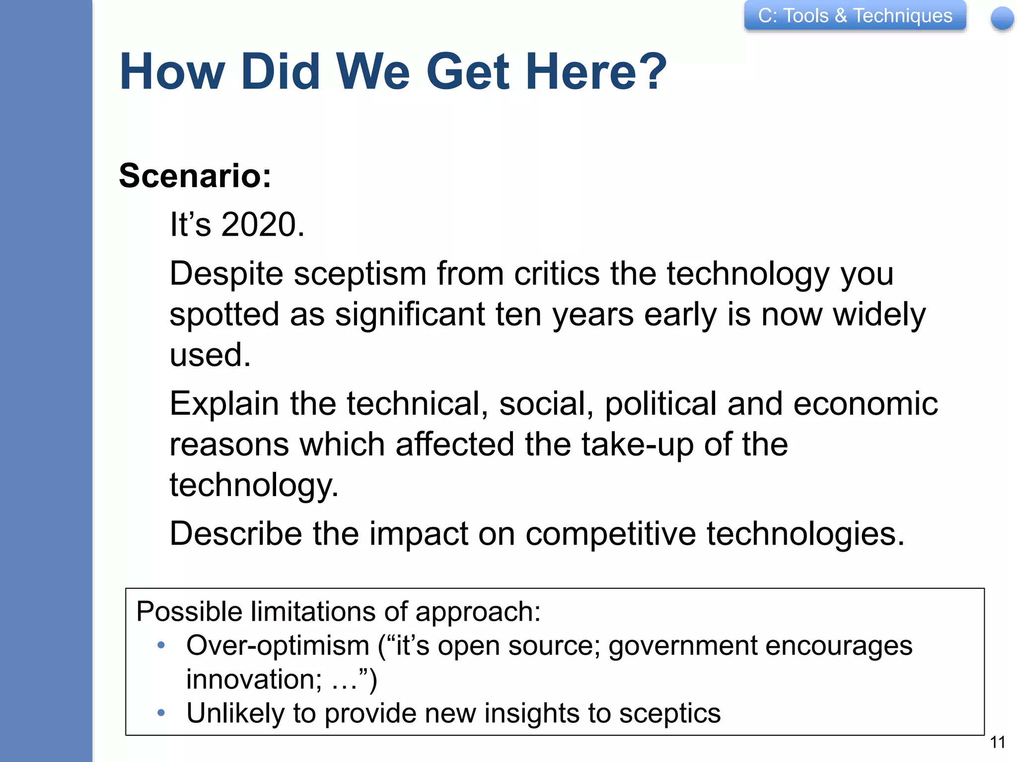 C: Tools & Techniques
How Did We Get Here?
Scenario:
It’s 2020.
Despite sceptism from critics the technology you
spotted as significant ten years early is now widely
used.
Explain the technical, social, political and economic
reasons which affected the take-up of the
technology.
Describe the impact on competitive technologies.
11
Possible limitations of approach:
• Over-optimism (“it’s open source; government encourages
innovation; …”)
• Unlikely to provide new insights to sceptics
 