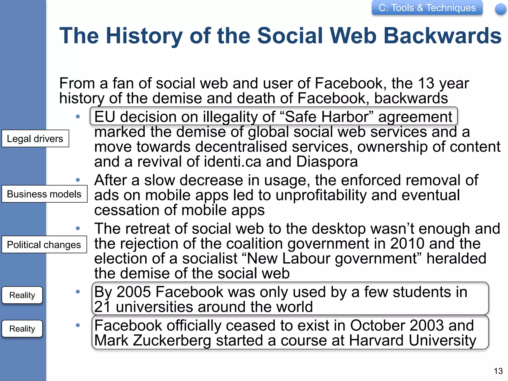 C: Tools & Techniques
The History of the Social Web Backwards
From a fan of social web and user of Facebook, the 13 year
history of the demise and death of Facebook, backwards
• EU decision on illegality of “Safe Harbor” agreement
marked the demise of global social web services and a
move towards decentralised services, ownership of content
and a revival of identi.ca and Diaspora
• After a slow decrease in usage, the enforced removal of
ads on mobile apps led to unprofitability and eventual
cessation of mobile apps
• The retreat of social web to the desktop wasn’t enough and
the rejection of the coalition government in 2010 and the
election of a socialist “New Labour government” heralded
the demise of the social web
• By 2005 Facebook was only used by a few students in
21 universities around the world
• Facebook officially ceased to exist in October 2003 and
Mark Zuckerberg started a course at Harvard University
13
Legal drivers
Business models
Political changes
Reality
Reality
 