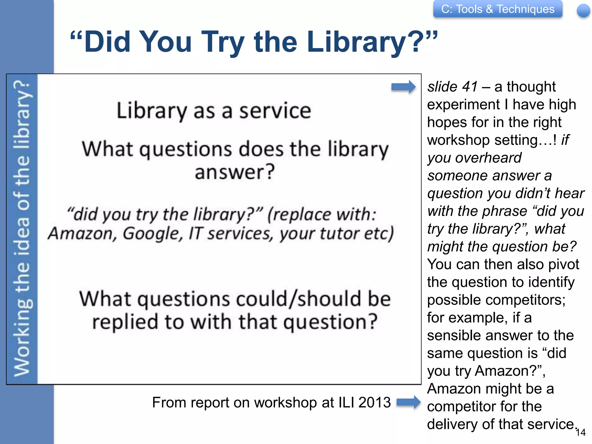 C: Tools & Techniques
“Did You Try the Library?”
slide 41 – a thought
experiment I have high
hopes for in the right
workshop setting…! if
you overheard
someone answer a
question you didn’t hear
with the phrase “did you
try the library?”, what
might the question be?
You can then also pivot
the question to identify
possible competitors;
for example, if a
sensible answer to the
same question is “did
you try Amazon?”,
Amazon might be a
competitor for the
delivery of that service.14
From report on workshop at ILI 2013
 