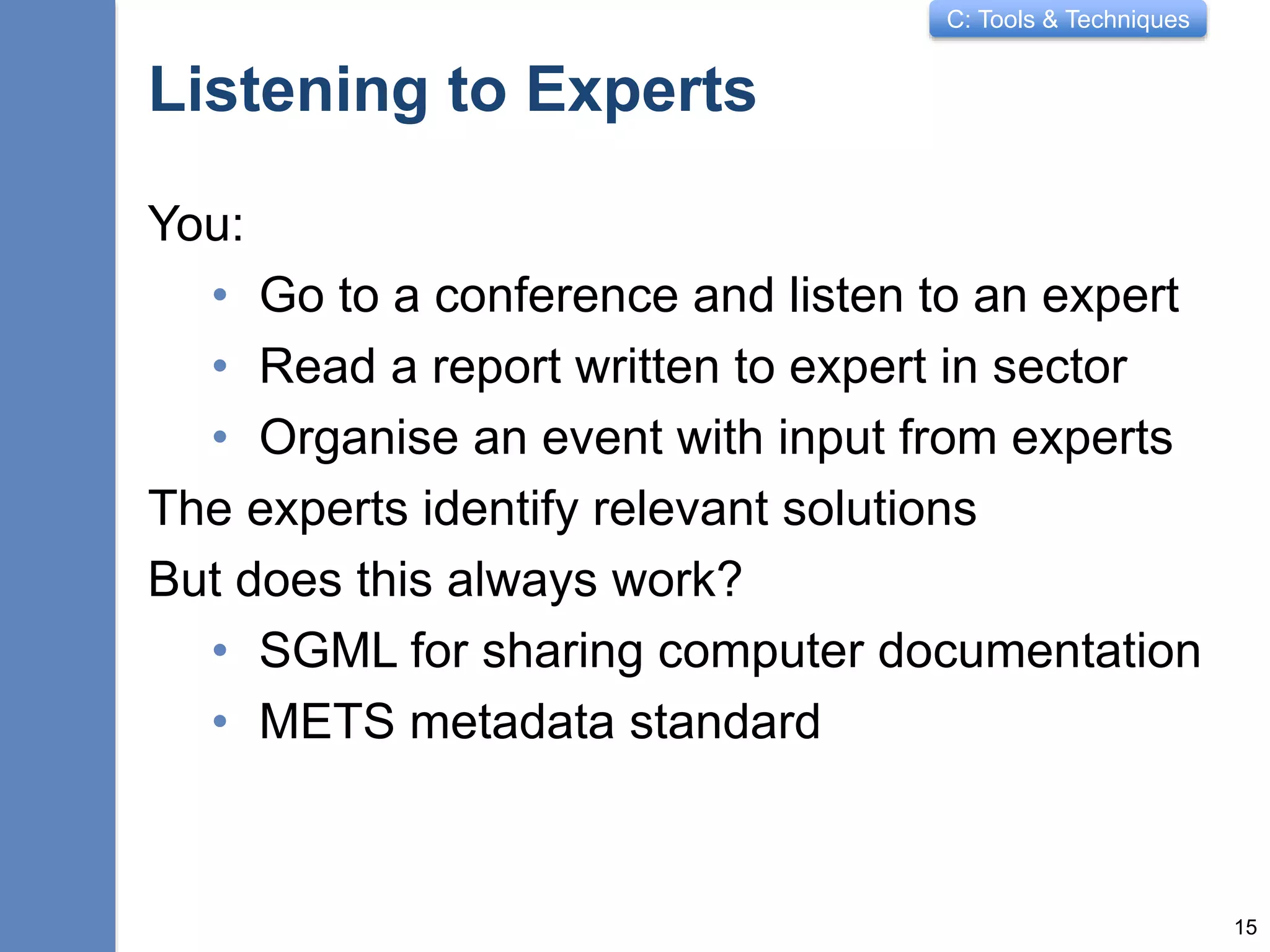 C: Tools & Techniques
Listening to Experts
You:
• Go to a conference and listen to an expert
• Read a report written to expert in sector
• Organise an event with input from experts
The experts identify relevant solutions
But does this always work?
• SGML for sharing computer documentation
• METS metadata standard
15
 