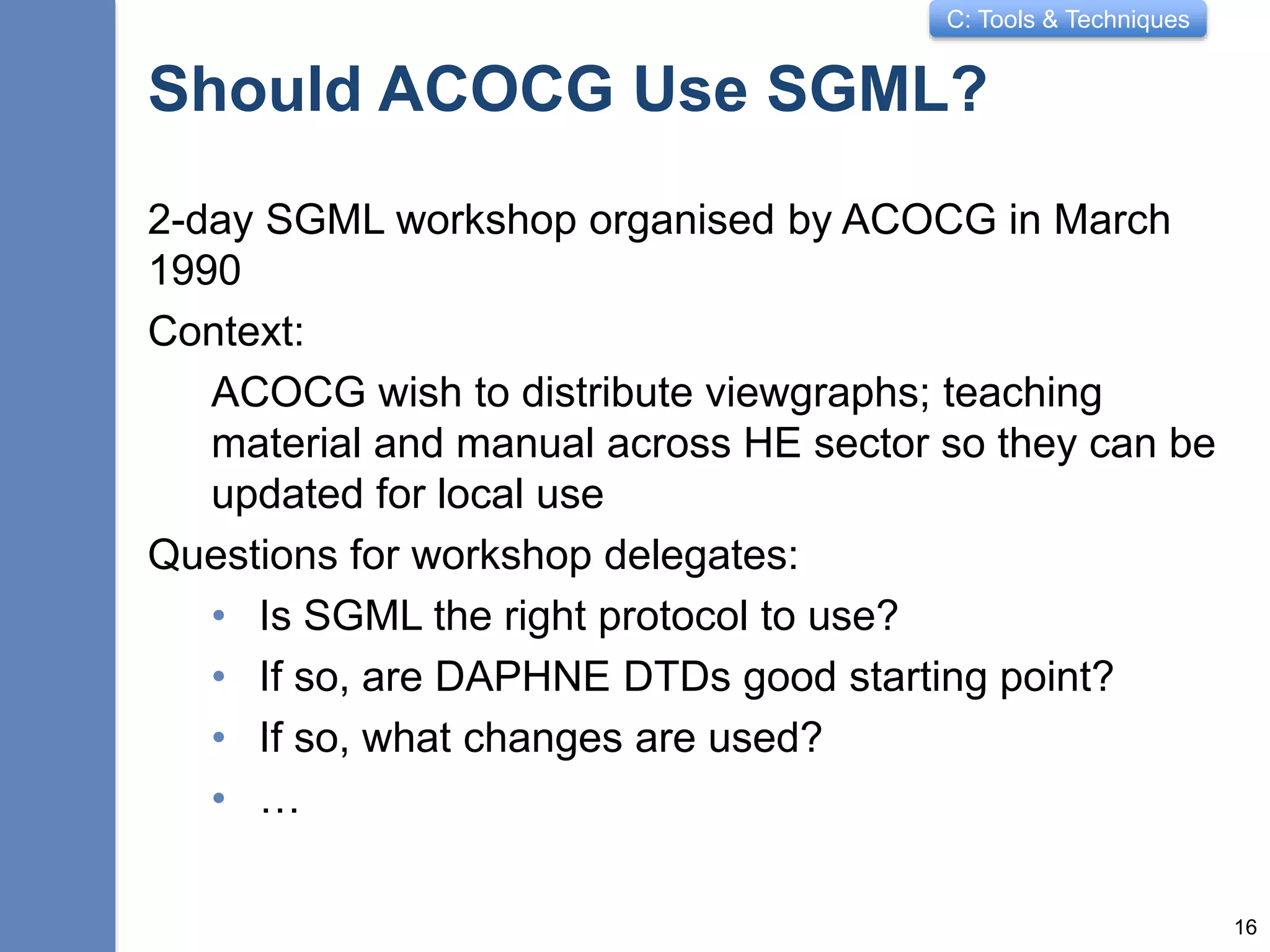 C: Tools & Techniques
Should ACOCG Use SGML?
2-day SGML workshop organised by ACOCG in March
1990
Context:
ACOCG wish to distribute viewgraphs; teaching
material and manual across HE sector so they can be
updated for local use
Questions for workshop delegates:
• Is SGML the right protocol to use?
• If so, are DAPHNE DTDs good starting point?
• If so, what changes are used?
• …
16
 
