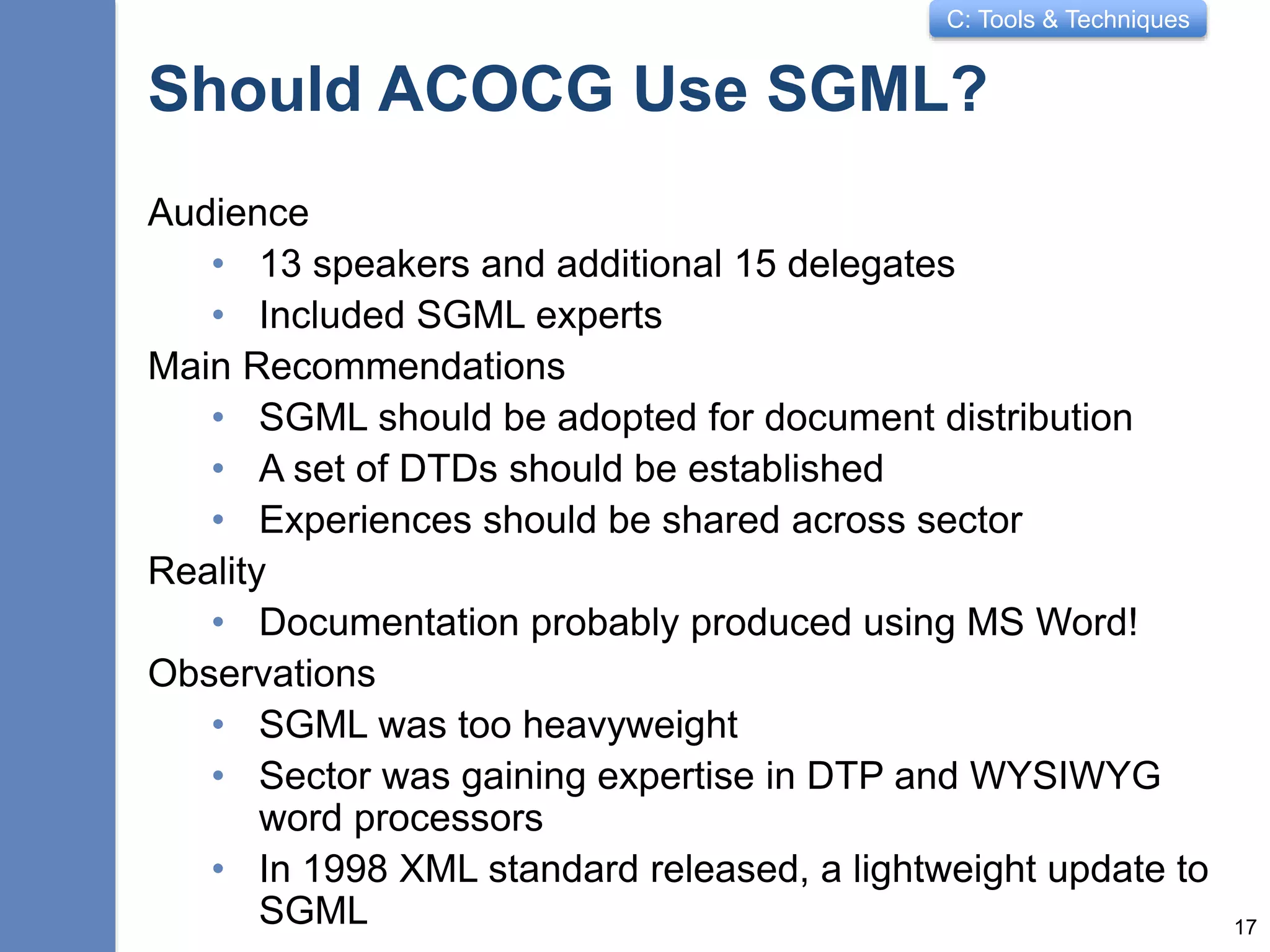 C: Tools & Techniques
Should ACOCG Use SGML?
Audience
• 13 speakers and additional 15 delegates
• Included SGML experts
Main Recommendations
• SGML should be adopted for document distribution
• A set of DTDs should be established
• Experiences should be shared across sector
Reality
• Documentation probably produced using MS Word!
Observations
• SGML was too heavyweight
• Sector was gaining expertise in DTP and WYSIWYG
word processors
• In 1998 XML standard released, a lightweight update to
SGML 17
 