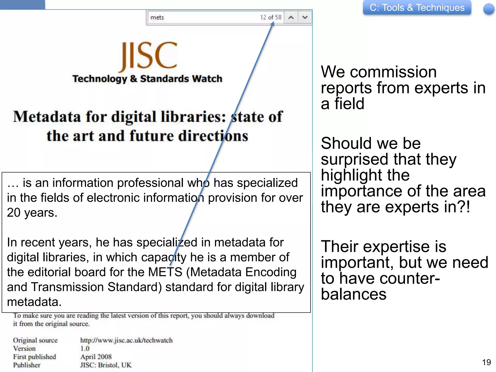 C: Tools & Techniques
We commission
reports from experts in
a field
Should we be
surprised that they
highlight the
importance of the area
they are experts in?!
Their expertise is
important, but we need
to have counter-
balances
19
… is an information professional who has specialized
in the fields of electronic information provision for over
20 years.
In recent years, he has specialized in metadata for
digital libraries, in which capacity he is a member of
the editorial board for the METS (Metadata Encoding
and Transmission Standard) standard for digital library
metadata.
 