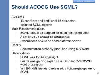 C: Tools & Techniques
Should ACOCG Use SGML?
Audience
• 13 speakers and additional 15 delegates
• Included SGML experts
Main Recommendations
• SGML should be adopted for document distribution
• A set of DTDs should be established
• Experiences should be shared across sector
Reality
• Documentation probably produced using MS Word!
Observations
• SGML was too heavyweight
• Sector was gaining expertise in DTP and WYSIWYG
word processors
• In 1998 XML standard released, a lightweight update to
SGML 17
 