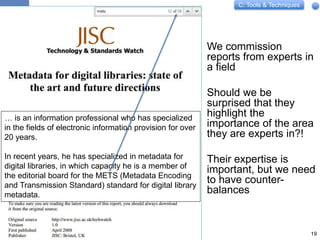 C: Tools & Techniques
We commission
reports from experts in
a field
Should we be
surprised that they
highlight the
importance of the area
they are experts in?!
Their expertise is
important, but we need
to have counter-
balances
19
… is an information professional who has specialized
in the fields of electronic information provision for over
20 years.
In recent years, he has specialized in metadata for
digital libraries, in which capacity he is a member of
the editorial board for the METS (Metadata Encoding
and Transmission Standard) standard for digital library
metadata.
 