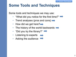 C: Tools & Techniques
Some Tools and Techniques
Some tools and techniques we may use:
• “What did you notice for the first time?”
• Trend analyses (pros and cons)
• How did we get here?
• The history of the world backwards
• “Did you try the library?”
• Listening to experts
• Asking the audience
2
 