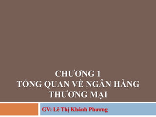 CHƢƠNG 1
TỔNG QUAN VỀ NGÂN HÀNG
      THƢƠNG MẠI
    GV: Lê Thị Khánh Phƣơng
 