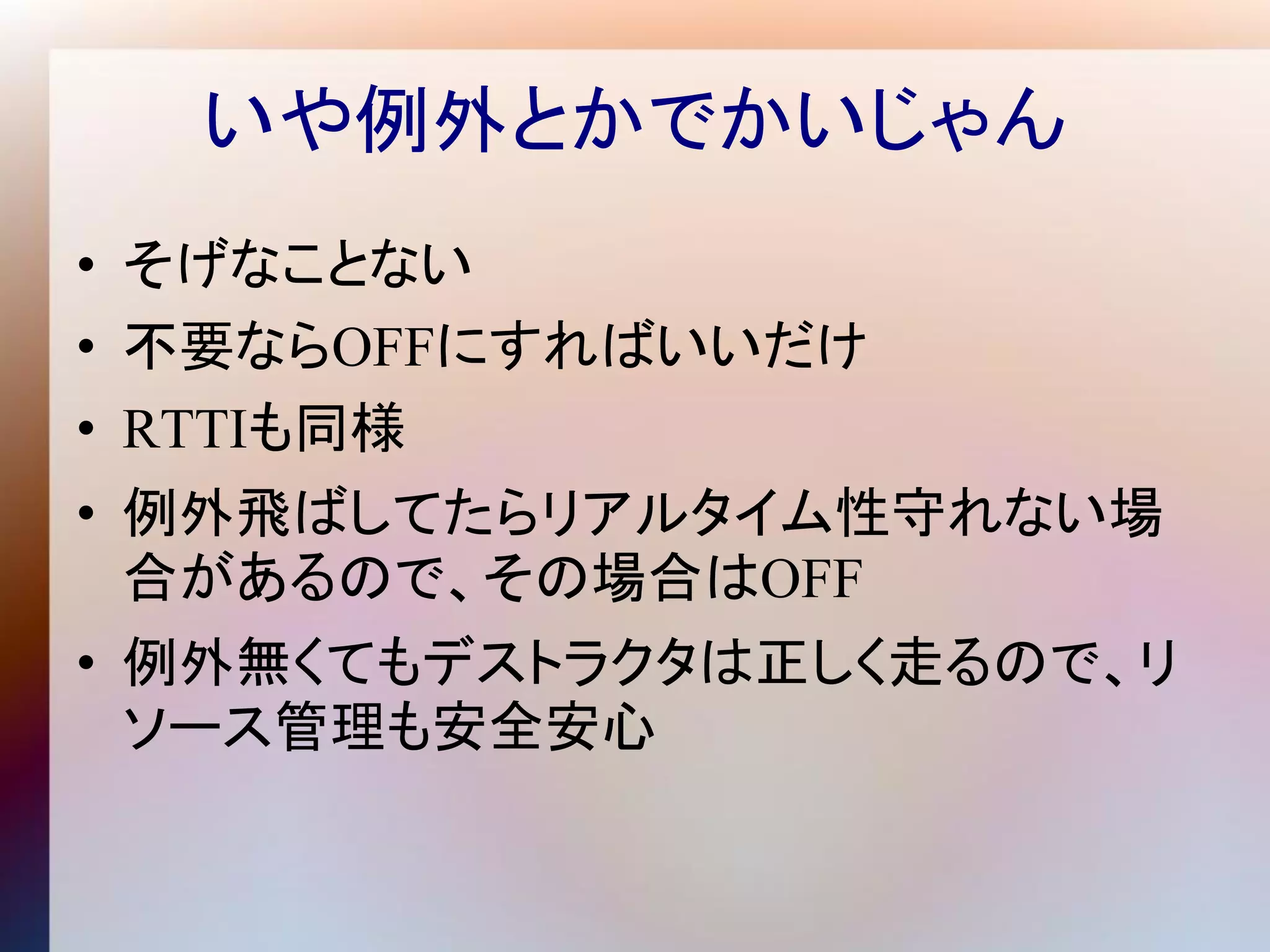 いや例外とかでかいじゃん
• そげなことない
• 不要ならOFFにすればいいだけ
• RTTIも同様
• 例外飛ばしてたらリアルタイム性守れない場
  合があるので、その場合はOFF
• 例外無くてもデストラクタは正しく走るので、リ
  ソース管理も安全安心
 