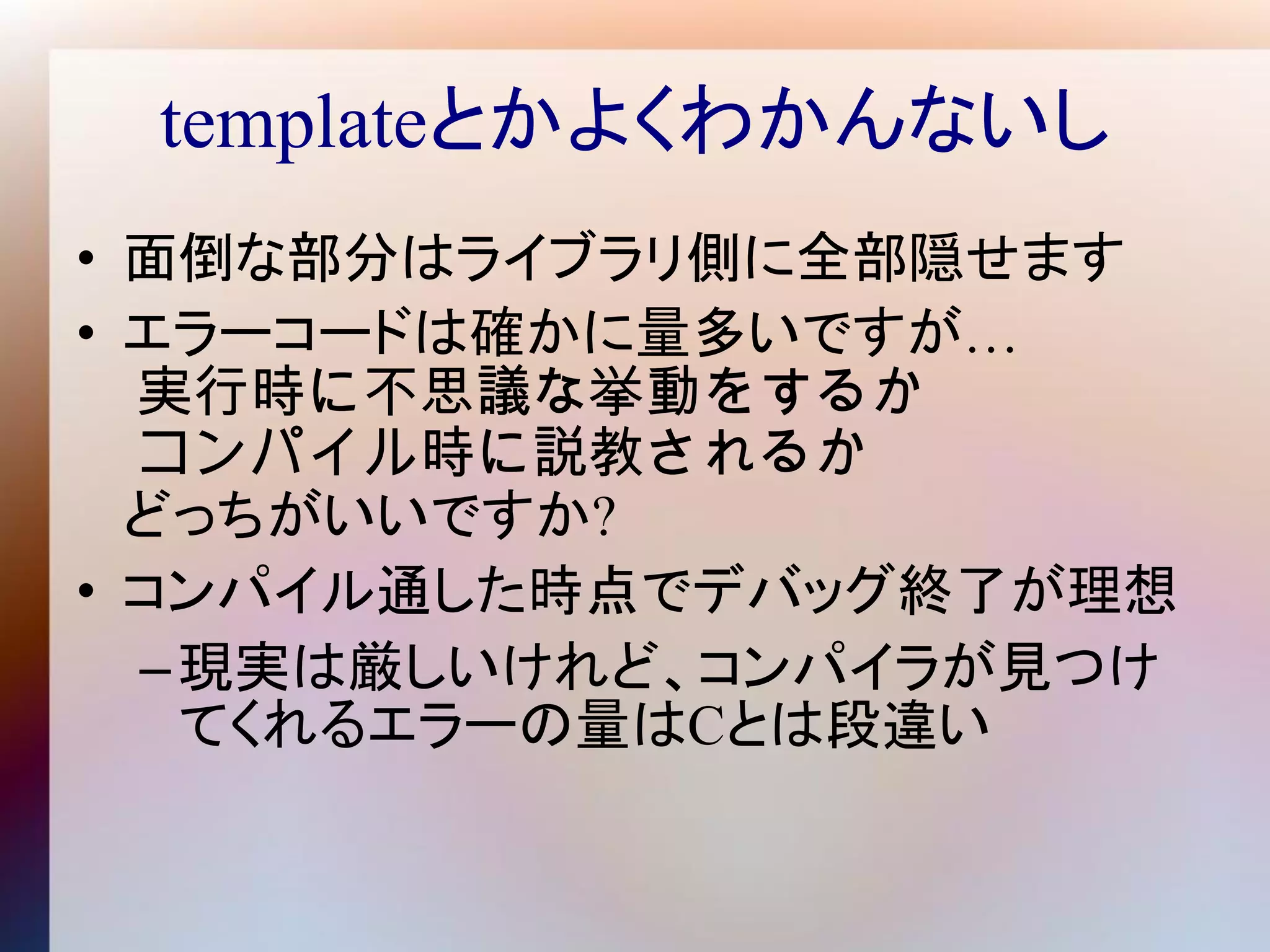 templateとかよくわかんないし
• 面倒な部分はライブラリ側に全部隠せます
• エラーコードは確かに量多いですが…
  実行時に不思議な挙動をするか
  コンパイル時に説教されるか
  どっちがいいですか?
• コンパイル通した時点でデバッグ終了が理想
  – 現実は厳しいけれど、コンパイラが見つけ
    てくれるエラーの量はCとは段違い
 