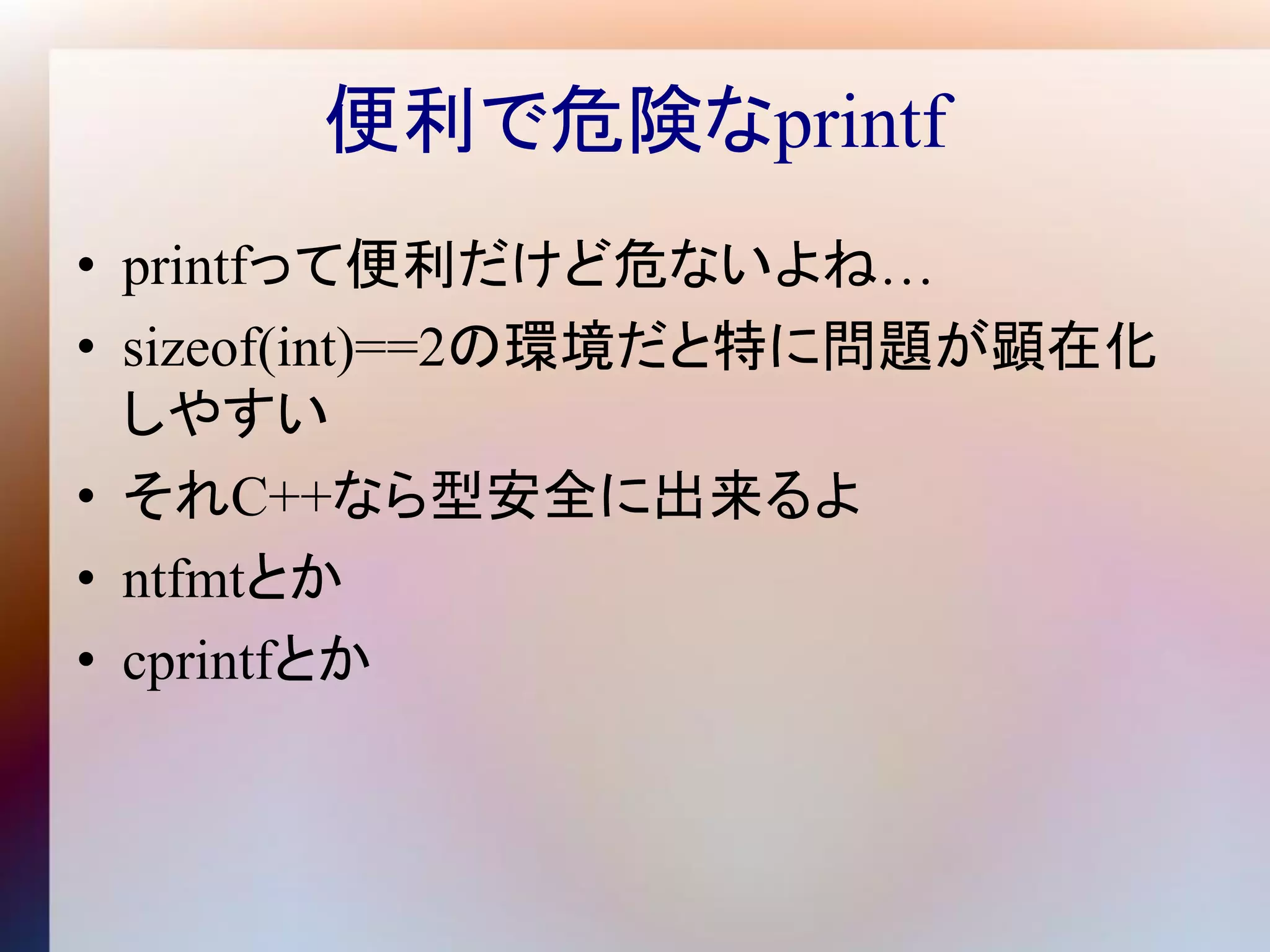 便利で危険なprintf
• printfって便利だけど危ないよね…
• sizeof(int)==2の環境だと特に問題が顕在化
  しやすい
• それC++なら型安全に出来るよ
• ntfmtとか
• cprintfとか
 