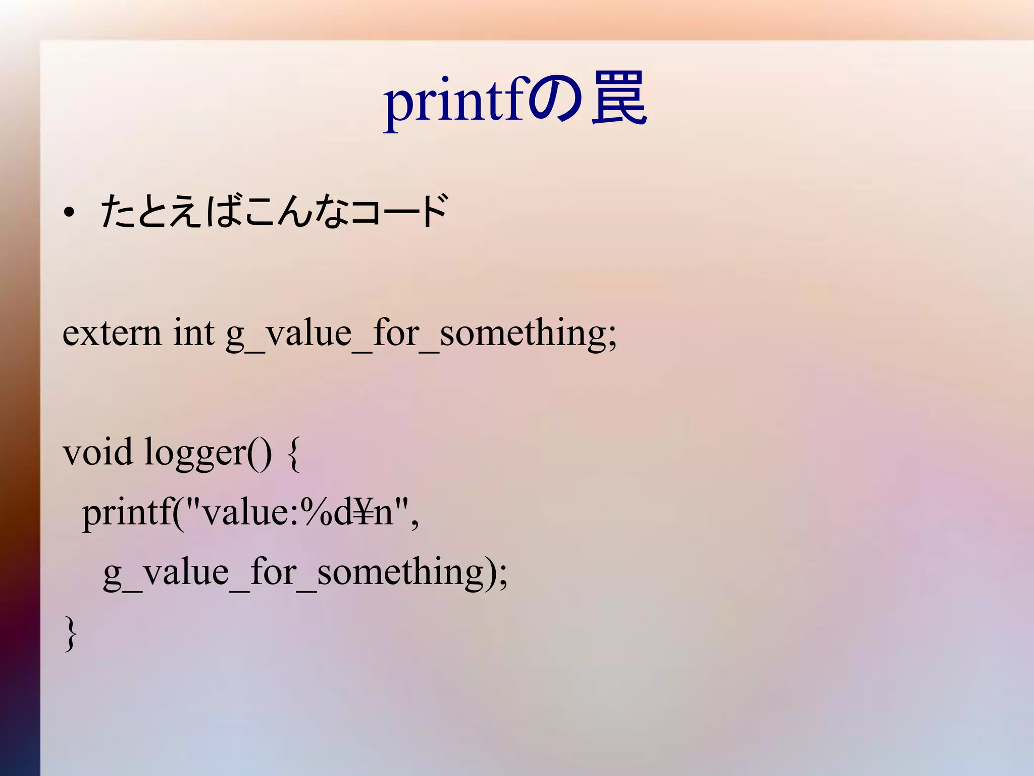 printfの罠
• たとえばこんなコード

extern int g_value_for_something;

void logger() {
  printf("value:%d¥n",
   g_value_for_something);
}
 